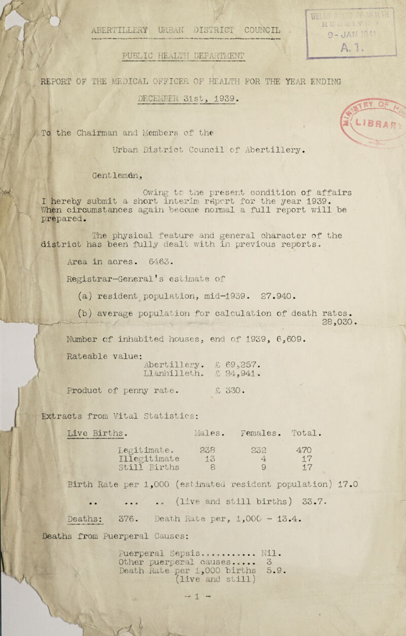 ABERTILLERY URBAN DISTRICT COUNCIL r J , I A FUEL IC HEALTH DEPARTMENT L_- REPORT OF THE MEDICAL OFFICER OF HEALTH FOR THE YEAR ENDING DECEMBER 31st, 1939. \ To the Chairman and Members of the Urban District Council of Abertillery. Gentleman, Owing to the present condition of affairs I hereby submit a short interim rdpcrt for the year 1939. When circumstances again become normal a full report will be prepared. The physical feature and general character of the district has been fully dealt with in previous reports. Area m acres. 6463 Registrar-General’s estimate of (a) resident_population, mid-1939. 27.940. (b) average population for calculation of death rates. 28,030. Number cf inhabited houses, end of 1939, 6,609. Rateable value: Abertillery. Llanhilleth. Product of penny rate £ 69,257. £ 24,941. 330. Extracts from Vital Statistics: Live Births. Maies. Legitimate. 238 Illegitimate 13 Still Births 8 Females. Total. 232 4 9 470 17 17 Birth Rate per 1,000 (estimated resident population) 17.0 .. ... .. (live and still births) 33.7. Deaths: 376. Death Rate per, 1,000 - 13.4. Deaths from Puerperal Causes: Puerperal Sepsis........... Nil. Other puerperal causes..... 3 Death Rate per 1,000 births 5.9. (live and still)