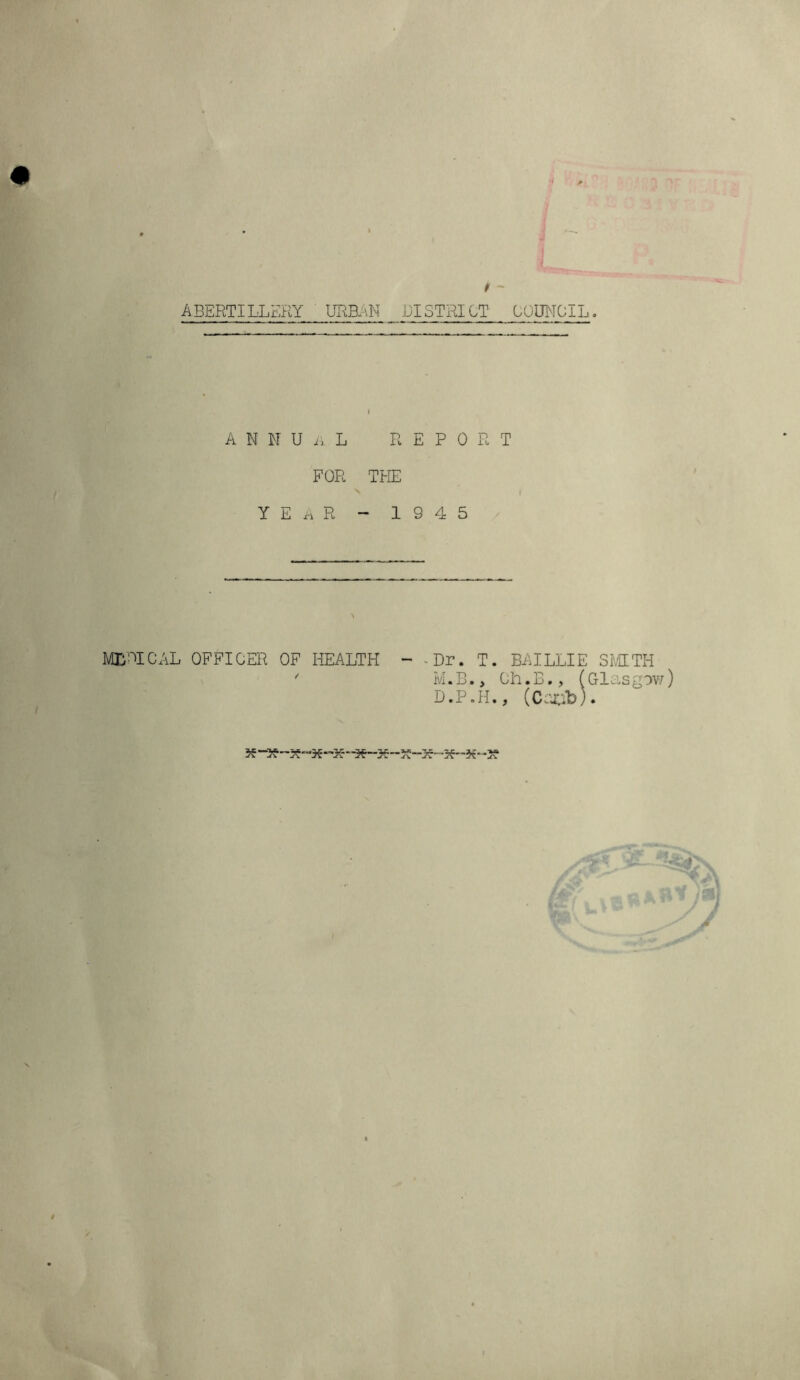 R»Ol' * - ABERTILLERY URBAN DISTRICT COUNCIL. ANNUAL report FOR THE YEAR - 1 S 4 5 M1PICAL OFFICER OF HEALTH - -Dr. T. BAILLIE SMITH ' M.B.> Ch.B., (Glasgow D.P.H., (Crjub) • $