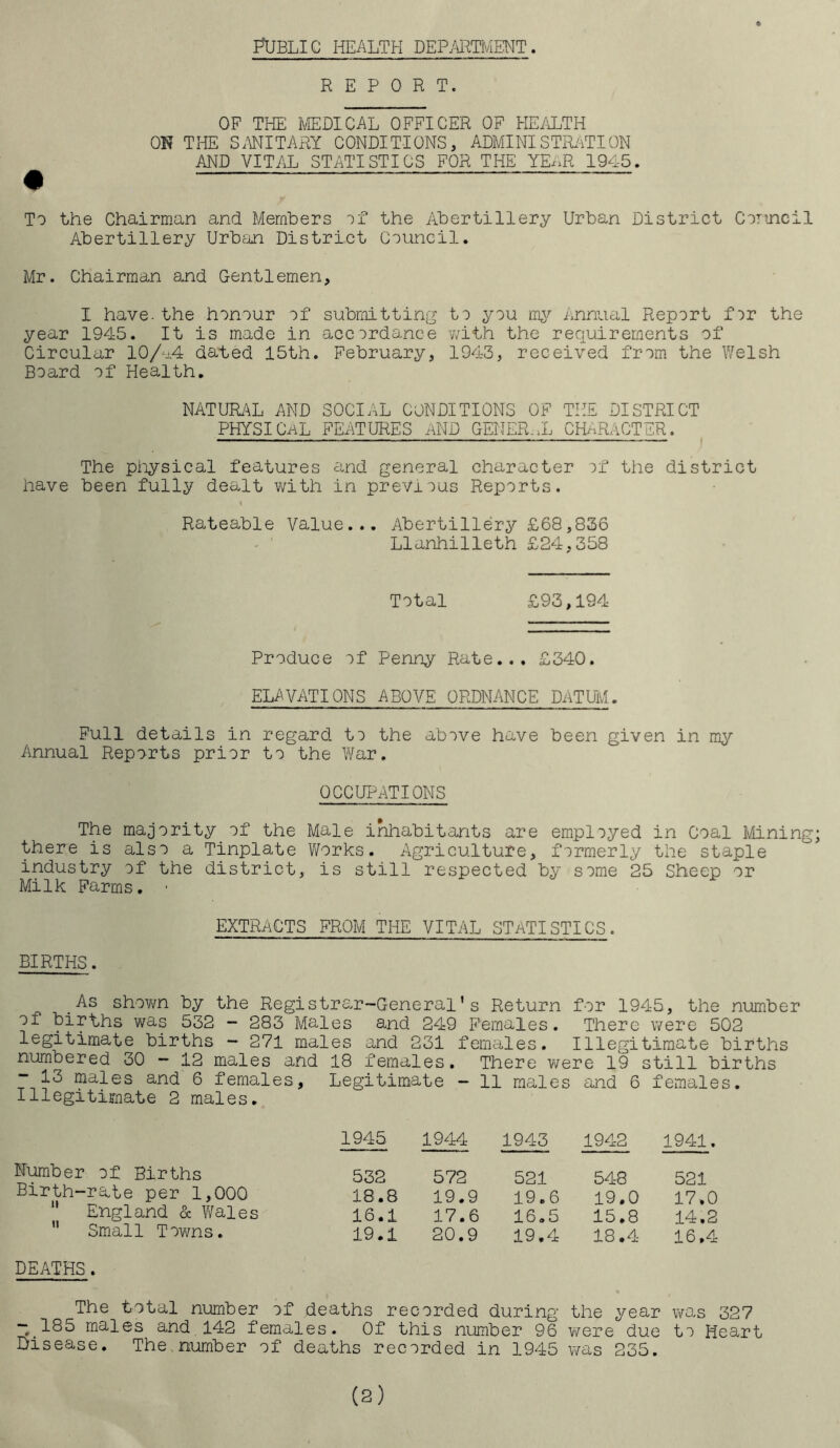 PUBLIC HEALTH DEPARTMENT. REPORT. OF THE MEDICAL OFFICER OF HEALTH ON THE SANITARY CONDITIONS, ADMINISTRATION AND VITAL STATISTICS FOR THE YEAR 194-5. To the Chairman and Members of the Abertillery Urban District Council Abertillery Urban District Council. Mr. Chairman and Gentlemen, I have, the honour of submitting to you my Annual Report for the year 1945. It is made in accordance with the requirements of Circular 10/4.4 dated 15th. February, 1943, received from the Welsh Board of Health. NATURAL AND SOCIAL CONDITIONS OF THE DISTRICT PHYSICAL FEATURES AND GENERAL CHARACTER. The physical features and general character of the district have been fully dealt with in previous Reports. t Rateable Value... Abertillery £68,836 Llanhilleth £24,358 Total £93,194 Produce of Penny Rate... £340. ELAVATIONS ABOVE ORDNANCE DATUM. Full details in regard to the above have been given in my Annual Reports prior to the War. OCCUPATIONS The majority of the Male inhabitants are employed in Coal Mining; there is also a Tinplate Works. Agriculture, formerly the staple industry of the district, is still respected by some 25 Sheep or Milk Farms. ■ EXTRACTS FROM THE VITAL STATISTICS. BIRTHS. .As shown by the Registrar-General's Return for 1945, the number oi births was 532 - 283 Males and 249 Females. There were 502 legitimate births - 271 males and 231 females. Illegitimate births numbered 30 - 12 males and 18 females. There were 19 still births -13 males and 6 females. Legitimate - 11 males and 6 females. Illegitimate 2 males. Number of Births Birth-rate per 1,000 England & V/ales Small Towns. DEATHS. 1945 1944 1943 1942 1941. 532 572 521 548 521 18.8 19.9 19.6 19.0 17.0 16.1 17.6 16.5 15.8 14.2 19.1 20.9 19.4 18.4 16.4 The total number of deaths recorded during the year was 327 “0.185 males and 142 females. Of this number 96 were due to Heart Disease. The number of deaths recorded in 1945 was 235.