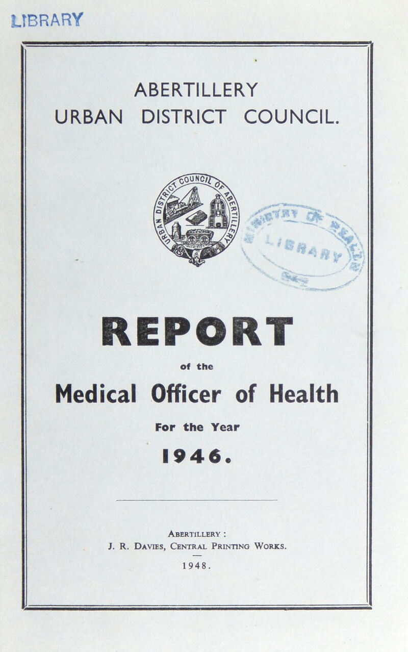 LIBRARY ABERTILLERY URBAN DISTRICT COUNCIL. REPORT of the Medical Officer of Health For the Year 1946. Abertillery : J. R. Davies, Central Printing Works. 1 948.