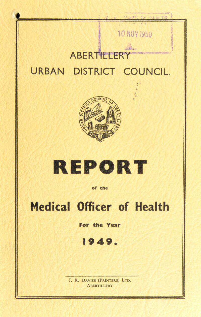 _ I 'p ■  ■I ■ ■ ■■■■ yjj ! 10 NOV I960 ABERTILLERY URBAN DISTRICT COUNCIL REPORT of the Medical Officer of Health For the Year 1949. J. R. Davies (Printers) Ltd. Abertillery