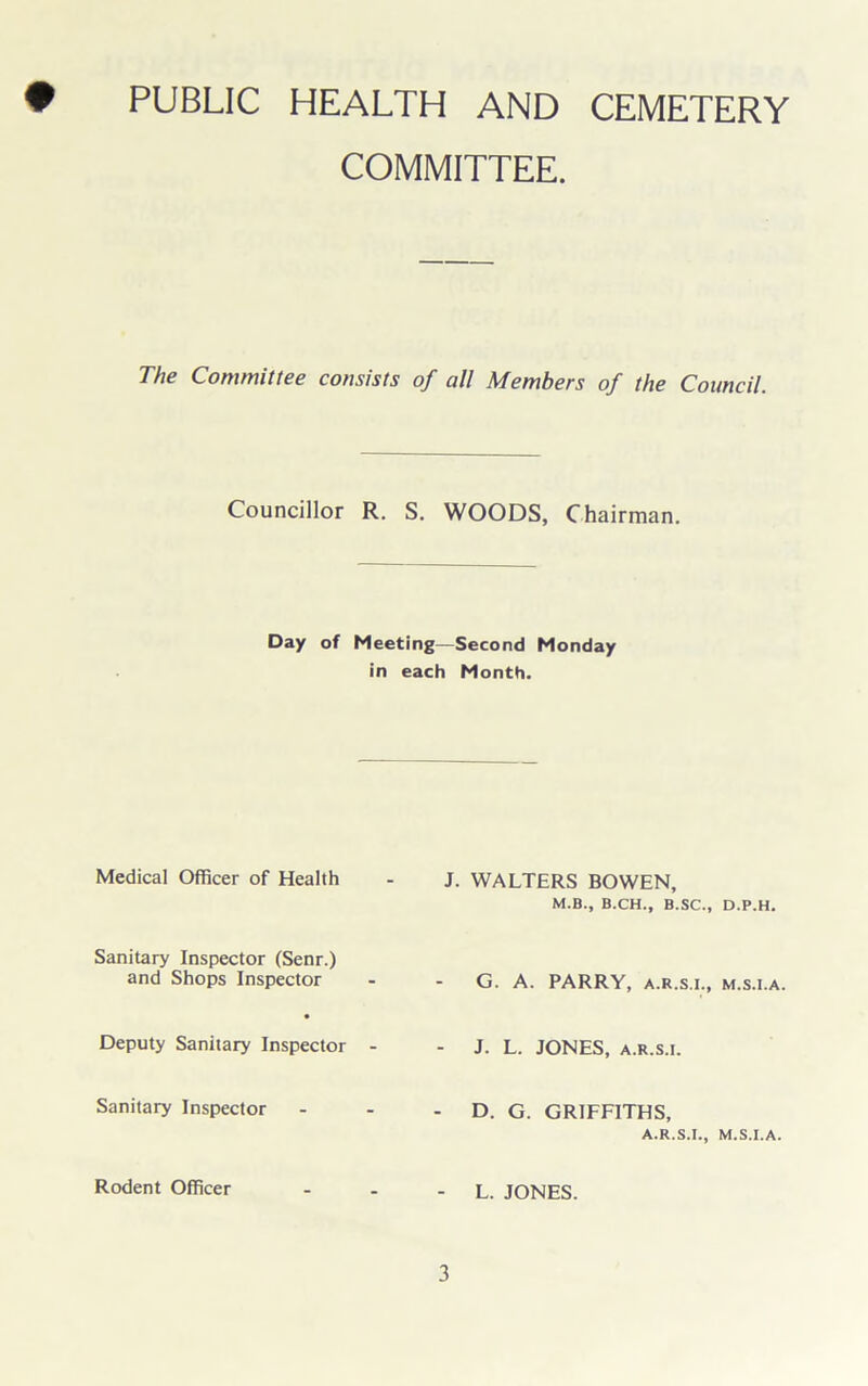 • PUBLIC HEALTH AND CEMETERY COMMITTEE. The Committee consists of all Members of the Council. Councillor R. S. WOODS, Chairman. Day of Meeting—Second Monday in each Month. Medical Officer of Health Sanitary Inspector (Senr.) and Shops Inspector • Deputy Sanitary Inspector Sanitary Inspector Rodent Officer J. WALTERS BOWEN, M.B., B.CH., B.SC., D.P.H. G. A. PARRY, a.r.s.i., m.s.i.a. - J. L. JONES, A.R.S.I. - D. G. GRIFFITHS, A.R.S.I., M.S.I.A. - L. JONES.