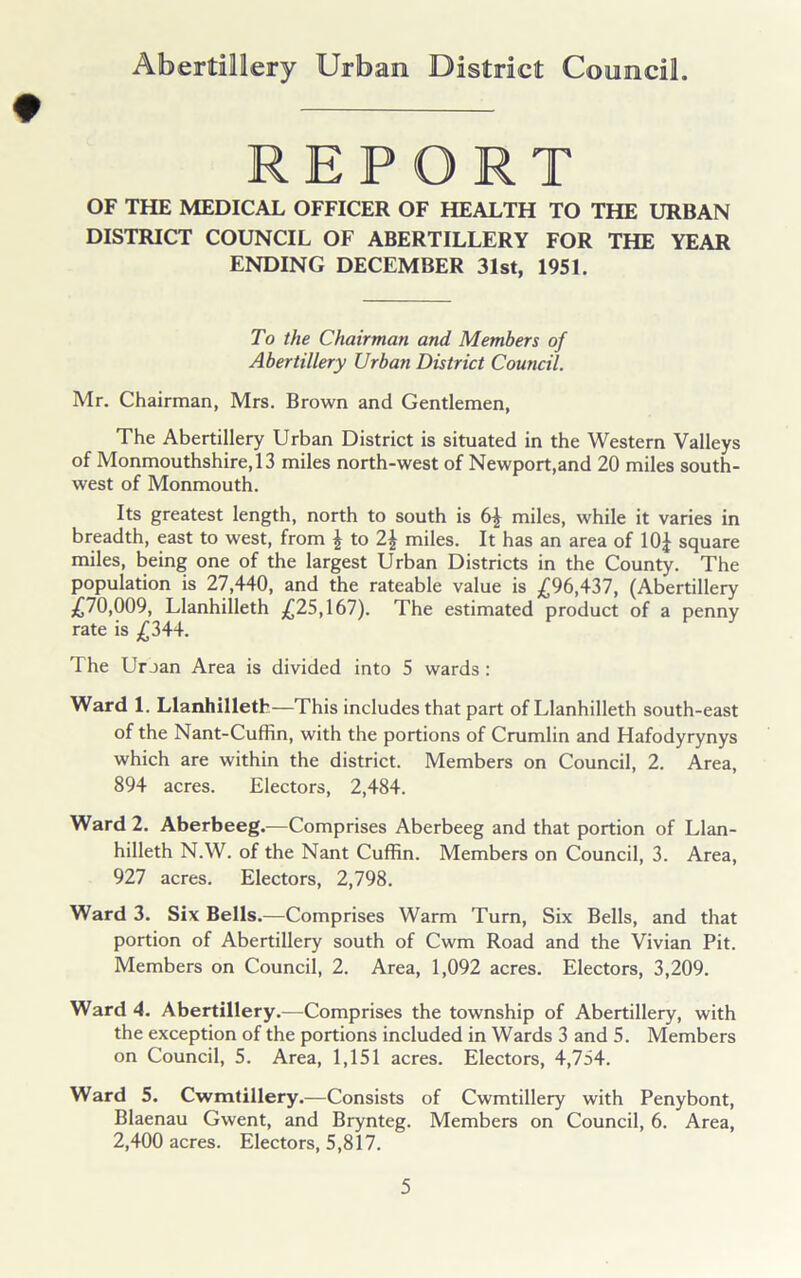 ♦ REPORT OF THE MEDICAL OFFICER OF HEALTH TO THE URBAN DISTRICT COUNCIL OF ABERTILLERY FOR THE YEAR ENDING DECEMBER 31st, 1951. To the Chairman and Members of Abertillery Urban District Council. Mr. Chairman, Mrs. Brown and Gentlemen, The Abertillery Urban District is situated in the Western Valleys of Monmouthshire, 13 miles north-west of Newport,and 20 miles south- west of Monmouth. Its greatest length, north to south is 6| miles, while it varies in breadth, east to west, from \ to 2\ miles. It has an area of 10£ square miles, being one of the largest Urban Districts in the County. The population is 27,440, and the rateable value is £96,437, (Abertillery £70,009, Llanhilleth £25,167). The estimated product of a penny rate is £344. The Uroan Area is divided into 5 wards : Ward 1. Llanhilleth—This includes that part of Llanhilleth south-east of the Nant-Cuffin, with the portions of Crumlin and Hafodyrynys which are within the district. Members on Council, 2. Area, 894 acres. Electors, 2,484. Ward 2. Aberbeeg.—Comprises Aberbeeg and that portion of Llan- hilleth N.W. of the Nant Cuffin. Members on Council, 3. Area, 927 acres. Electors, 2,798. Ward 3. Six Bells.—Comprises Warm Turn, Six Bells, and that portion of Abertillery south of Cwm Road and the Vivian Pit. Members on Council, 2. Area, 1,092 acres. Electors, 3,209. Ward 4. Abertillery.—Comprises the township of Abertillery, with the exception of the portions included in Wards 3 and 5. Members on Council, 5. Area, 1,151 acres. Electors, 4,754. Ward 5. Cwmtillery.—Consists of Cwmtillery with Penybont, Blaenau Gwent, and Brynteg. Members on Council, 6. Area, 2,400 acres. Electors, 5,817.