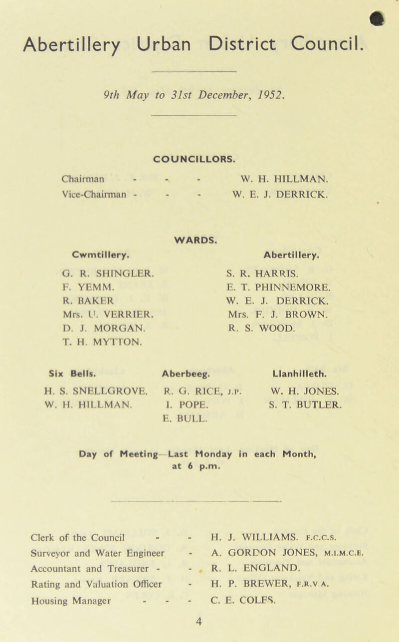 9 th May to 31st December, 1952. COUNCILLORS. Chairman - - - W. H. HJLLMAN. Vice-Chairman - - - W. E. J. DERRICK. WARDS. Cwmtillery. G. R. SHINGLER. F. YEMM. R. BAKER Mrs. V. VERRIER. D. J. MORGAN. T. H MYTrON. Abertillery. S. R. HARRIS. E. T. PHINNEMORE. W. E. J. DERRICK. Mrs. F. J. BROWN. R. S. WOOD. Six Bells. Aberbeeg. Llanhilleth. H. S. SNELLGROVE. R. G. RICE, j.i*. W. H. HILLMAN. I. POPE. E. BULL. W. H. JONES. S. T. BUTLER. Day of Meeting Last Monday in each Month, at 6 p.m. Clerk of the Council Surveyor and Water Engineer Accountant and Treasurer - Rating and Valuation Officer Housing Manager H. J. WILLIAMS, f.c.c.s. A. GORDON JONES, m.i.m.c.e. R. L. ENGLAND. H. P. BREWER, F.R.V A. C. E. COLES.