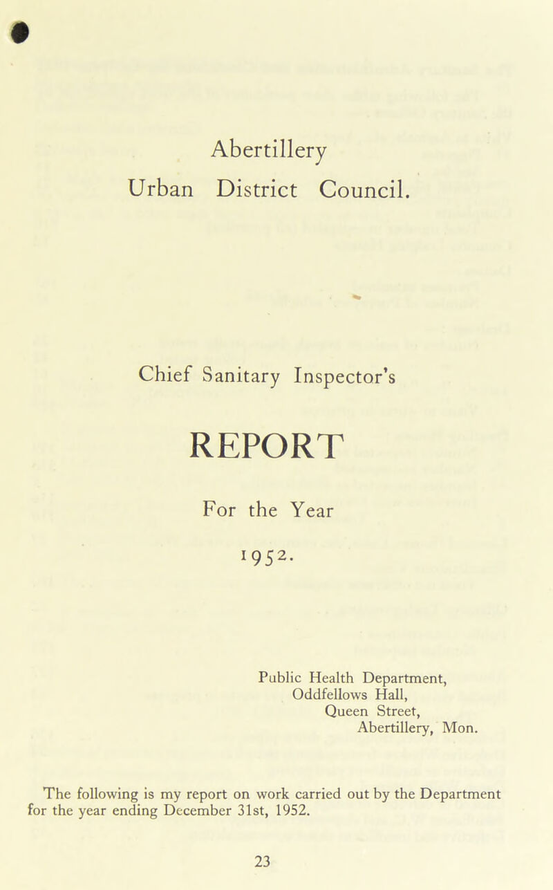 Abertillery Urban District Council. Chief Sanitary Inspector’s REPORT For the Year 1952. Public Health Department, Oddfellows Hall, Queen Street, Abertillery, Mon. The following is my report on work carried out by the Department for the year ending December 31st, 1952.