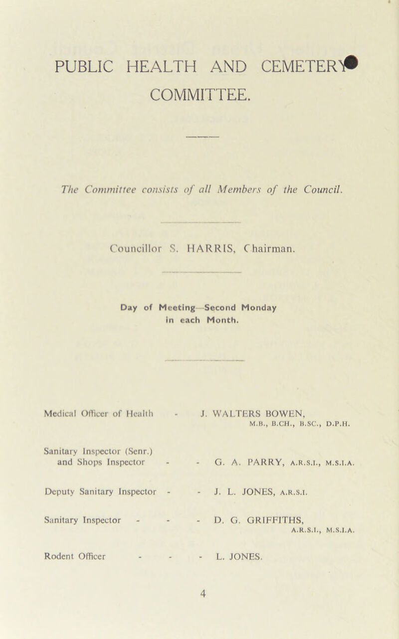 PUBLIC HEALTH AND CEMETER# COMMITTEE. The Committee consists of all Members of the Council. Councillor S. HARRIS, Chairman. Day of Meeting—Second Monday in each Month. Medical Officer of Health J. WALTERS BOWEN, M.B., B.CH., It.SC., D.P.H. Sanitary Inspector (Scnr.) and Shops Inspector G. A. PARRY, A.R.S.I., M.S.l.A. Deputy Sanitary Inspector - J. L. JONES, a.r.s.i. Sanitary Inspector - D. G. GRIFFITHS, A.R.S.I., M.S.l.A. Rodent Officer - L. JONES.