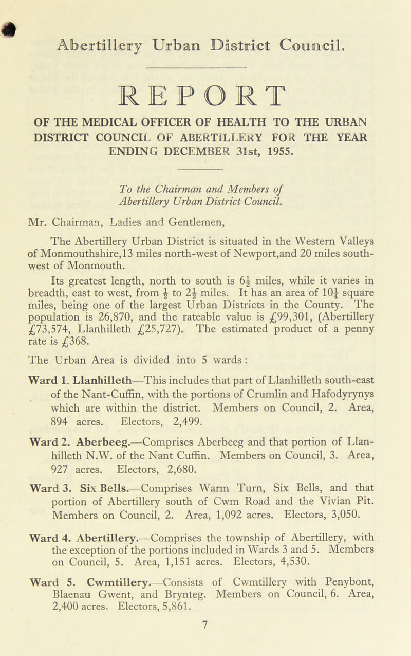 REPORT OF THE MEDICAL OFFICER OF HEALTH TO THE URBAN DISTRICT COUNCIL OF ABERTILLERY FOR THE YEAR ENDING DECEMBER 31st, 1955. To the Chairman and. Members of Abertillery Urban District Council. Mr. Chairman, Ladies and Gentlemen, The Abertillery Urban District is situated in the Western Valleys of Monmouthshire, 13 miles north-west of Newport,and 20 miles south- west of Monmouth. Its greatest length, north to south is 6^ miles, while it varies in breadth, east to west, from \ to 2| miles. It has an area of 10£ square miles, being one of the largest Urban Districts in the County. The population is 26,870, and the rateable value is £99,301, (Abertillery £73,574, Llanhilleth £25,727). The estimated product of a penny rate is £368. The Urban Area is divided into 5 wards: Ward 1. Llanhilleth—This includes that part of Llanhilleth south-east of the Nant-Cuffin, with the portions of Crumlin and Hafodyrynys which are within the district. Members on Council, 2. Area, 894 acres. Electors, 2,499. Ward 2. Aberbeeg.—Comprises Aberbeeg and that portion of Llan- hilleth N.W. of the Nant Cuffin. Members on Council, 3. Area, 927 acres. Electors, 2,680. Ward 3. Six Bells.—Comprises Warm Turn, Six Bells, and that portion of Abertillery south of Cwm Road and the Vivian Pit. Members on Council, 2. Area, 1,092 acres. Electors, 3,050. Ward 4. Abertillery.—Comprises the township of Abertillery, with the exception of the portions included in Wards 3 and 5. Members on Council, 5. Area, 1,151 acres. Electors, 4,530. Ward 5. Cwmtillery.—Consists of Cwmtillery with Penybont, Blaenau Gwent, and Brynteg. Members on Council, 6. Area, 2,400 acres. Electors, 5,861.