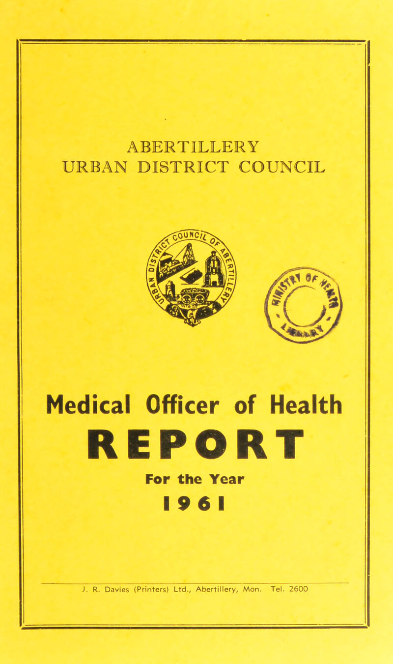 ABERTILLERY URBAN DISTRICT COUNCIL Medical Officer of Health REPORT For the Year 19 6 1 J. R. Davies (Printers) Ltd., Abertillery, Mon. Tel. 2600