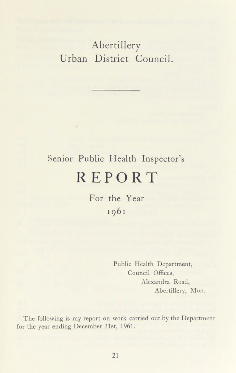 Abertillery Urban District Council. Senior Public Health Inspector’s For the Year 1961 Public Health Department, Council Offices, Alexandra Road, Abertillery, Mon. The following is my report on work carried out by the Department for the year ending December 31st, 1961.