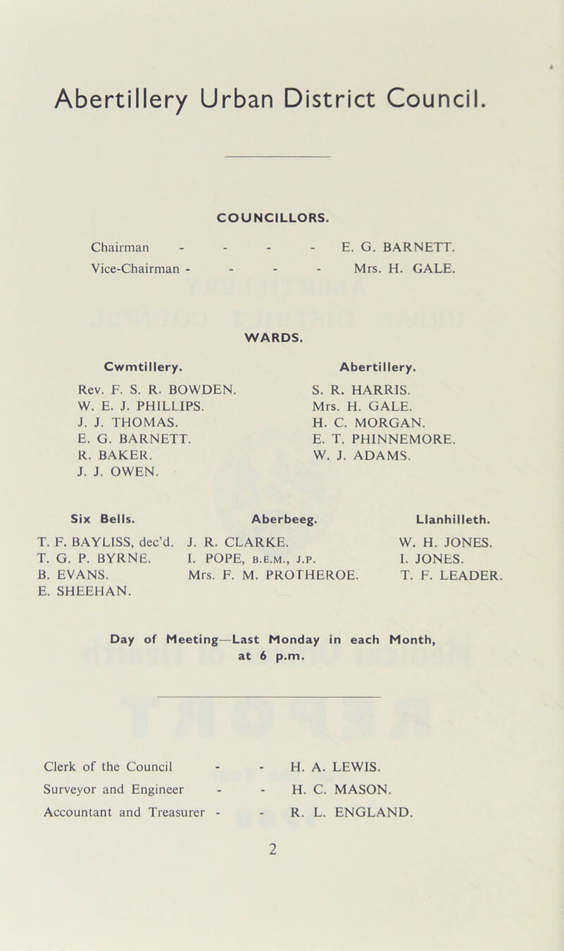 Abertillery Urban District Council COUNCILLORS. Chairman - - - E. G. BARNETT. Vice-Chairman - Mrs. H. GALE. WARDS. Cwmtillery. Rev. F. S. R. BOWDEN. W. E. J. PHILLIPS. J. J. THOMAS. E. G. BARNETT. R. BAKER. J. J. OWEN. Abertillery. S. R. HARRIS. Mrs. H. GALE. H. C. MORGAN. E. T. PHINNEMORE. W. J. ADAMS. Six Bells. Aberbeeg. Llanhilleth. T. F. BAYLISS, dec’d. J. R. CLARKE. T. G. P. BYRNE. I. POPE, b.e.m., j.p. B. EVANS. Mrs. F. M. PROTHEROE. E. SHEEHAN. W. H. JONES. I. JONES. T. F. LEADER. Day of Meeting—Last Monday in each Month, at 6 p.m. Clerk of the Council Surveyor and Engineer Accountant and Treasurer 2 H. A. LEWIS. H. C. MASON. R. L. ENGLAND.