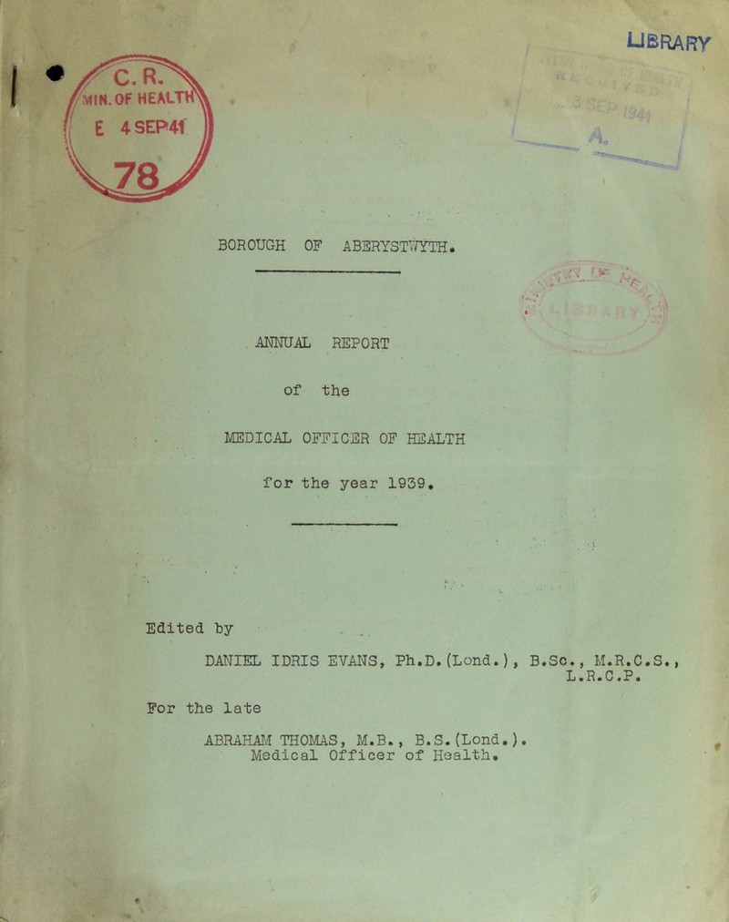 LIBRARY BOROUGH OF ABERYSTWYTH. ANNUAL REPORT of the MEDICAL OFFICER OF HEALTH for the year 1939, Edited hy DANIEL IDRIS EVANS, Ph.D.(Lond.), B.Sc., M.R.C.S., L.R.C.P. For the late ABRAHAM THOMAS, M.B., B.S.(Lond.). Medical Officer of Health.