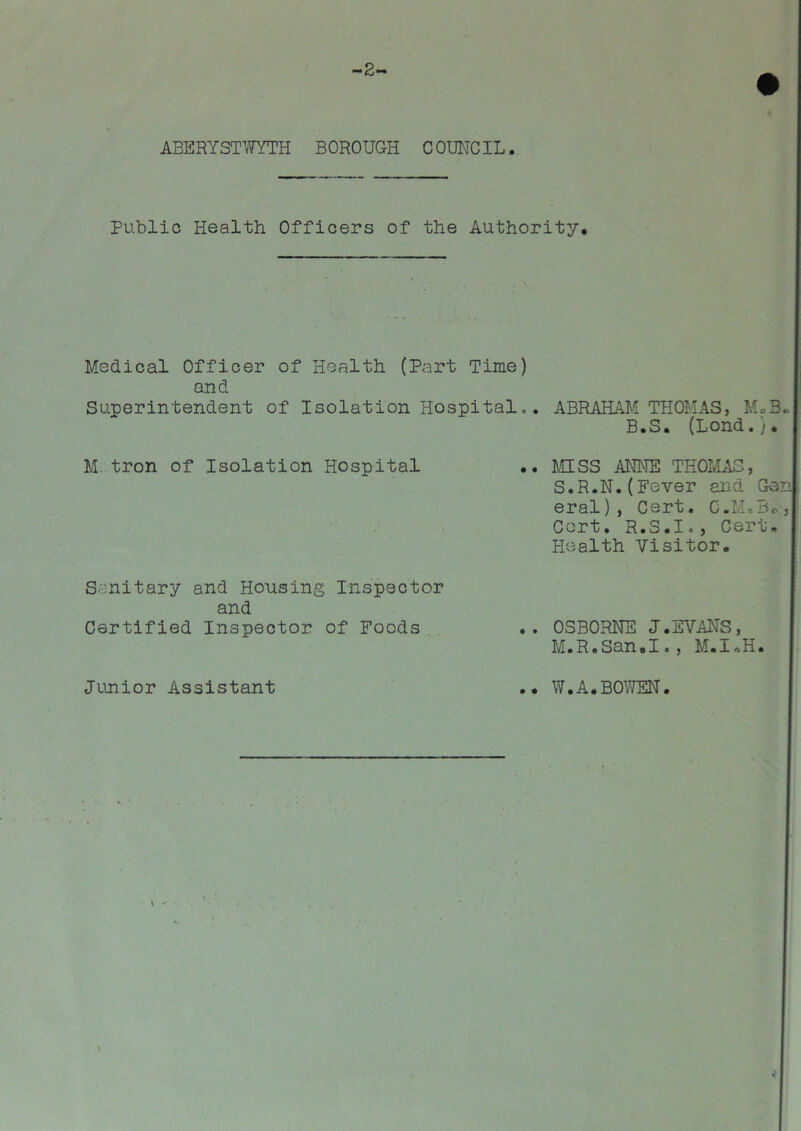 -2- ABERYSTWYTH BOROUGH COUNCIL. Public Health Officers of the Authority, Medical Officer of Health (Part Time) and Superintendent of Isolation Hospital». ABRAHAM THOMAS, M»B»| B.S. (Lond.), M tron of Isolation Hospital .. MISS ANNE THOMAS, S.R.N. (Fever and Gen] eral), Cert. Cert. R.S.I., Cert, Health Visitor. S:nitary and Housing Inspector and Certified Inspector of Foods .. OSBORNE J.EVANS, M.R.San.I., M.I.H. Junior Assistant .. W.A.BOWEN.