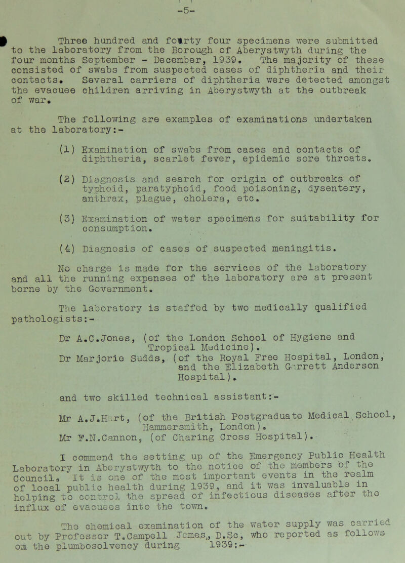 Three hundred and fotrty four specimens were submitted to the laboratory from the Borough of Aberystwyth during the four months September - December, 1939. The majority of these consisted of swabs from suspected cases of diphtheria and their contacts* Several carriers of diphtheria were detected amongst the evacuee children arriving in Aberystwyth at the outbreak of war. The following are examples of examinations undertaken at the laboratory (1) Examination of swabs from cases and contacts of diphtheria, scarlet fever, epidemic sore throats* (2) Diagnosis and search for origin of outbreaks of typhoid, paratyphoid, food poisoning, dysentery, anthrax, plague, cholera, etc. (3) Examination of water specimens for suitability for consumption. (4) Diagnosis of cases of suspected meningitis. No charge is made for the services of the laboratory and all the running expenses of the laboratory are at present borne by the Government. The laboratory is staffed by two medically qualified pathologists:- Dr A.C.Jones, (of the London School of Hygiene and Tropical Medicine). Dr Marjorie Sudds, (of the Royal Free Hospital, London, and the Elizabeth Garrett Anderson Hospital). and two skilled technical assistant Mr A.J.H.rt, (of the British Postgraduate Medical School, Hammersmith, London)» Mr F.N.Cannon, (of Charing Cross Hospital). I commend the setting up of the Emergency Public Health Laboratory in Aberystwyth to the notice of the members of the Council* It is one of the most important events in the realm of local public health during 1939, and it was invaluable in helping to control the spread of infectious diseases after the influx of evacuees into the town. The chemical examination of the water supply was carried out by Professor T.Campell James,, D.Sc, who reported as follows oa the plumbosolvency during 1939;-