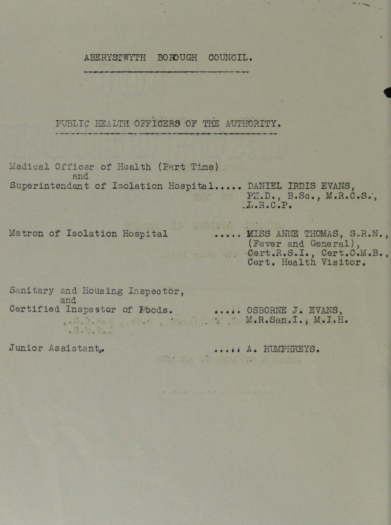 ABERYSTWYTH BOROUGH COUNCIL. 4 PUBLIC HEALTH OFFICERS OF TILE AUTHORITY. Medical Officer of Health (Part Time) . and Superintendant of Isolation Hospital DANIEL IRDIS EVANS, PN.D., B.Sc., M.R.C.S.', .X.R.C.P. , t J Matron of Isolation Hospital ..... MISS ANNE THOMAS, S„R.N., (Fever and General), . -Cert.R.S.I., Cert.C.M.B., Cert. Health Visitor. Sanitary and Housing Inspector, and Certified Inspector of Pbods. OSBORNE J. EVANS, L. •. •• , A , M.R.San.I., M.I.H. Junior Assistant,. ...** A. HUMPHREYS.