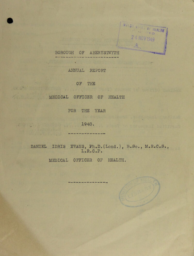 BOROUGH OF ABERYSTWYTH — ANNUAL REPORT OF THE MEDICAL OFFICER OF HEALTH FOR THE YEAR 1948. DANIEL IDRIS EVANS, Ph.D.(Lond.), B.Sc., M.R.C.S., L.R.C.P. MEDICAL OFFICER OF HEALTH. I