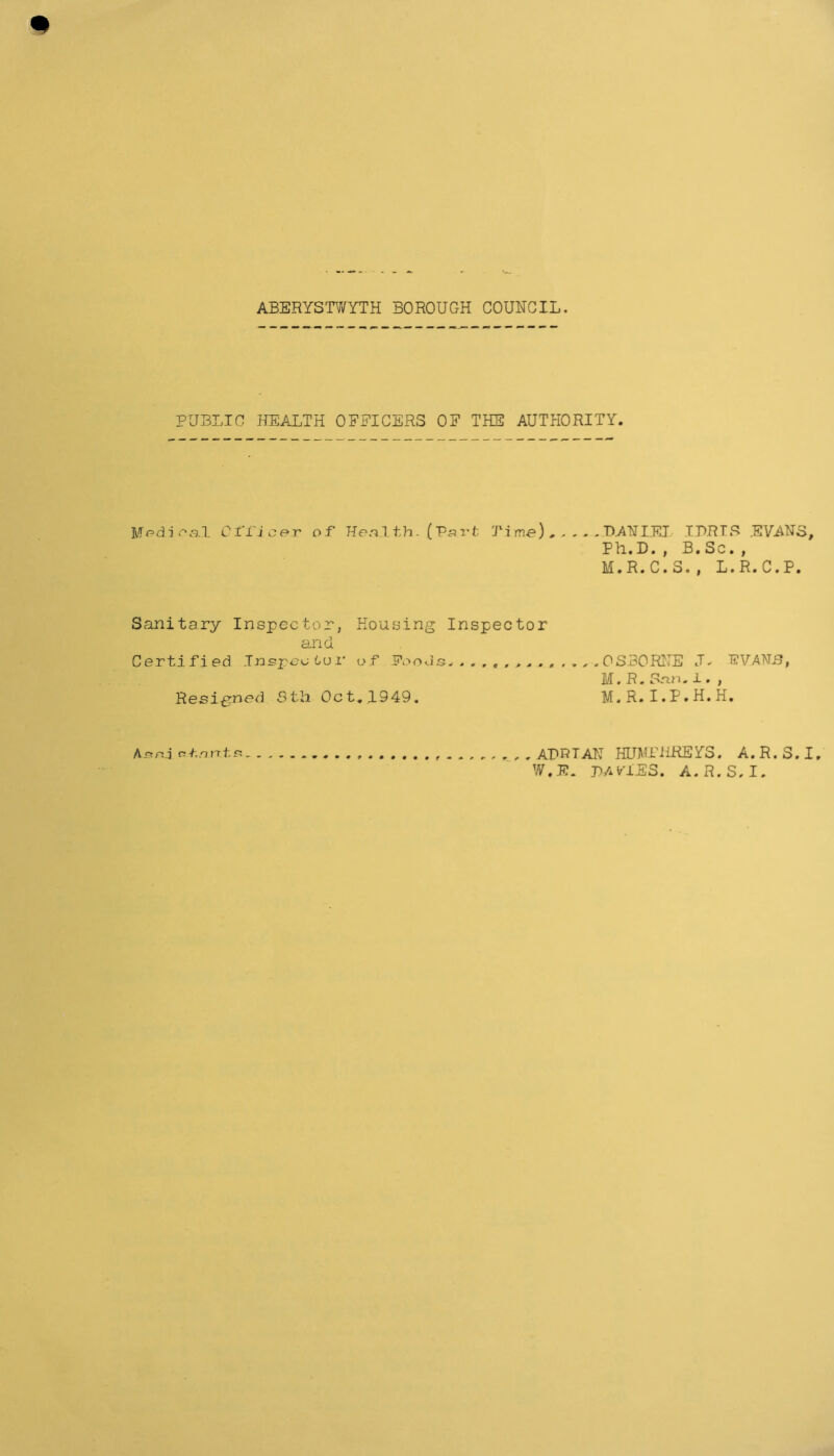 ABERYSTWYTH BOROUGH COUNCIL. PUBLIC HEALTH OFFICERS OF THE AUTHORITY. Medical C 1'1'i e e r of Health. (Part Time) , - . . .DANIEL IDRIS EVANS, Ph.D. , B. Sc. , M.R.C.S., L.R.C.P. Sanitary Inspector, Housing Inspector and Certified Inspector of Poods.OSBORNE J. .EVANS, M. R.San.1. , Resigned 3th Oct. 1949. M. R. I.P.H.H. Anr.j olartts ADRIAN HUMPHREYS. A.R.S.I W.E. DAVIES. A.R.S.I.