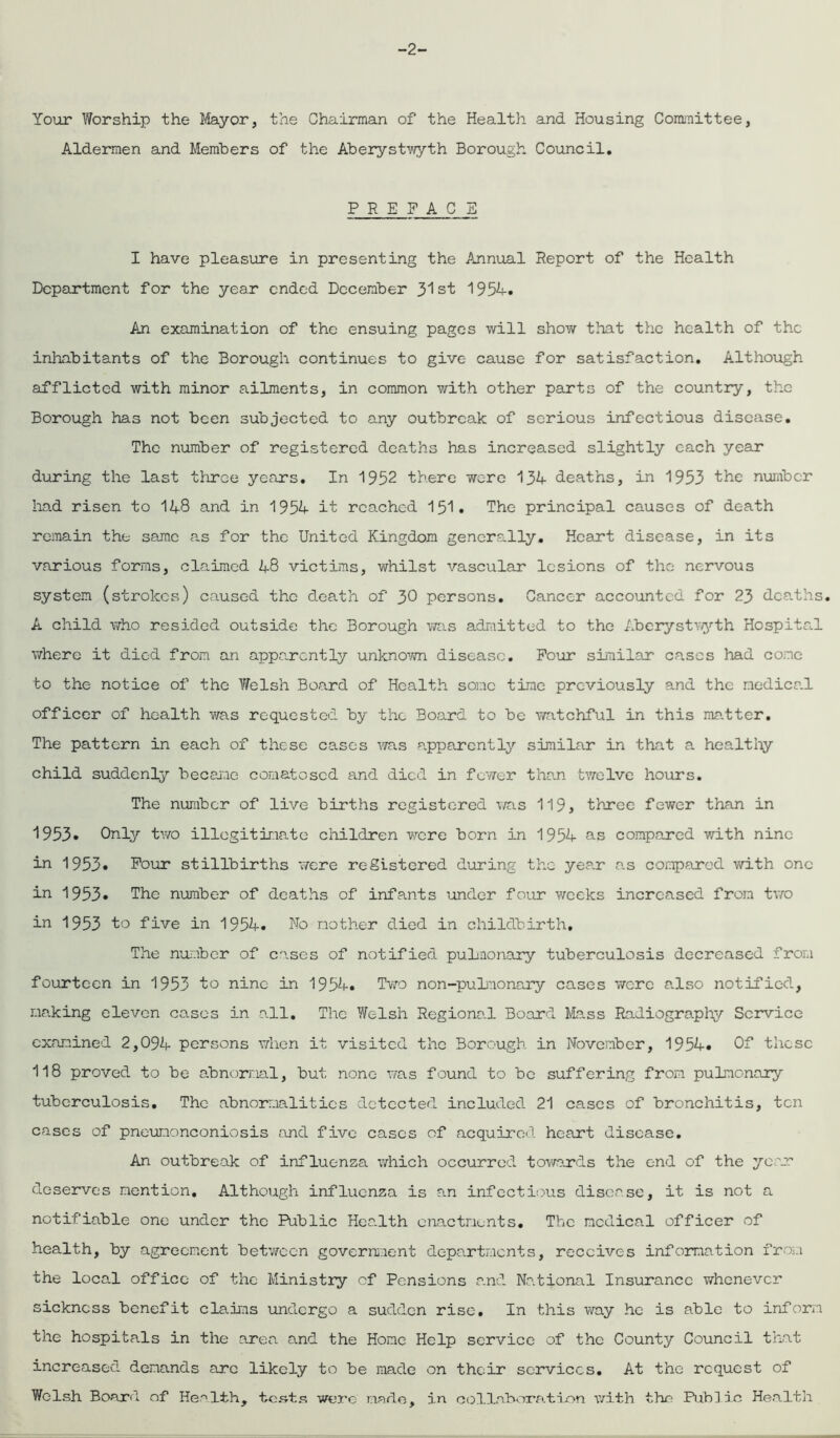 -2- Your Worship the Mayor, the Chairman of the Health and Housing Committee, Aldermen and Members of the Aberystwyth Borough Council. PREFACE I have pleasure in presenting the Annual Report of the Health Department for the year ended December 31st 1954. An examination of the ensuing pages will show that the health of the inhabitants of the Borough continues to give cause for satisfaction. Although afflicted with minor ailments, in common with other parts of the country, the Borough has not been subjected to any outbreak of serious infectious disease. The number of registered deaths has increased slightly each year during the last three years. In 1952 there were 134 deaths, in 1953 the number had risen to 148 and in 1954 it reached 151• The principal causes of death remain the same as for the United Kingdom generally. Heart disease, in its various forms, claimed 48 victims, whilst vascular lesions of the nervous system (strokes) caused the death of 30 persons. Cancer accounted for 23 deaths. A child who resided outside the Borough was admitted to the Aberystwyth Hospital where it died from an apparently unknown disease. Pour similar cases had come to the notice of the Welsh Board of Health some time previously and the medical officer of health was requested by the Board to be watchful in this matter. The pattern in each of these cases was apparently similar in that a healthy child suddenly became comatosed and died in fewer than twelve hours. The number of live births registered was 119, three fewer than in 1953* Only two illegitimate children were born in 1954 as compared with nine in 1953* Pour stillbirths were registered during the year as compared with one in 1953. The number of deaths of infants under four weeks increased from two in 1953 to five in 1954. No mother died in childbirth. The number of cases of notified pulmonary tuberculosis decreased from fourteen in 1953 to nine in 1954. Two non-pulmonary cases were also notified, making eleven cases in all. The Welsh Regional Board Mass Radiography Service examined 2,094 persons when it visited the Borough in November, 1954. Of those 118 proved to be abnormal, but none was found to be suffering from pulmonary tuberculosis. The abnormalities detected included 21 cases of bronchitis, ten cases of pneunonconiosis and five cases of acquired heart disease. An outbreak of influenza which occurred towards the end of the year deserves mention. Although influenza is an infectious disease, it is not a notifiable one under the Public Health enactments. The medical officer of health, by agreement between government departments, receives information from the local office of the Ministry of Pensions and National Insurance whenever sickness benefit claims undergo a sudden rise. In this way he is able to inform the hospitals in the area and the Home Help service of the County Council that increased demands are likely to be made on their services. At the request of Welsh Board of Health, tests were made, in collaboration with the Public Health