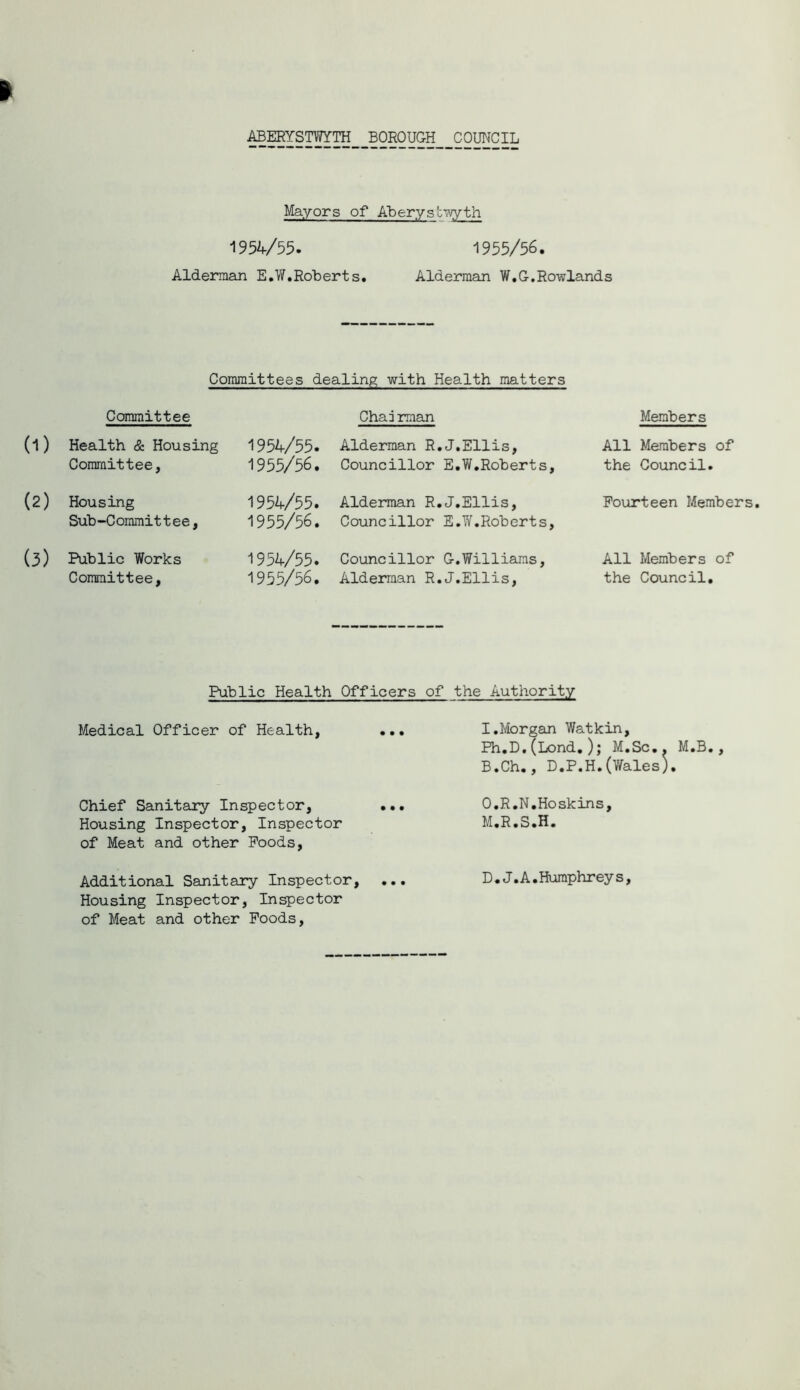 ABERYSTWYTH BOROUGH COUNCIL Mayors of Aberys'cwyth 1954/55. 1955/56. Alderman E.W.Roberts. Alderman W.G.Rowlands Committees dealing with Health matters Committee Chairman Members (1) Health & Housing Committee, 1954/55. 1955/56. Alderman R.J.Ellis, Councillor E.W.Roberts, All Members of the Council. (2) Housing Sub-Committee, 1954/55. 1955/56. Alderman R.J.Ellis, Councillor E.W.Roberts, Fourteen Members (3) Public Works Committee, 1954/55. 1955/56. Councillor G.Williams, Alderman R.J.Ellis, All Members of the Council. Public Health Officers of the Authority Medical Officer of Health, Chief Sanitary Inspector, ... Housing Inspector, Inspector of Meat and other Poods, Additional Sanitary Inspector, ... Housing Inspector, Inspector of Meat and other Poods, I.Morgan Watkin, Ph.D.(Lond.); M.Sc.. M.B., B.Ch., D.P.H.(Wales). O.R.N.Hoskins, M.R.S.H. D.J. A.Humphreys,