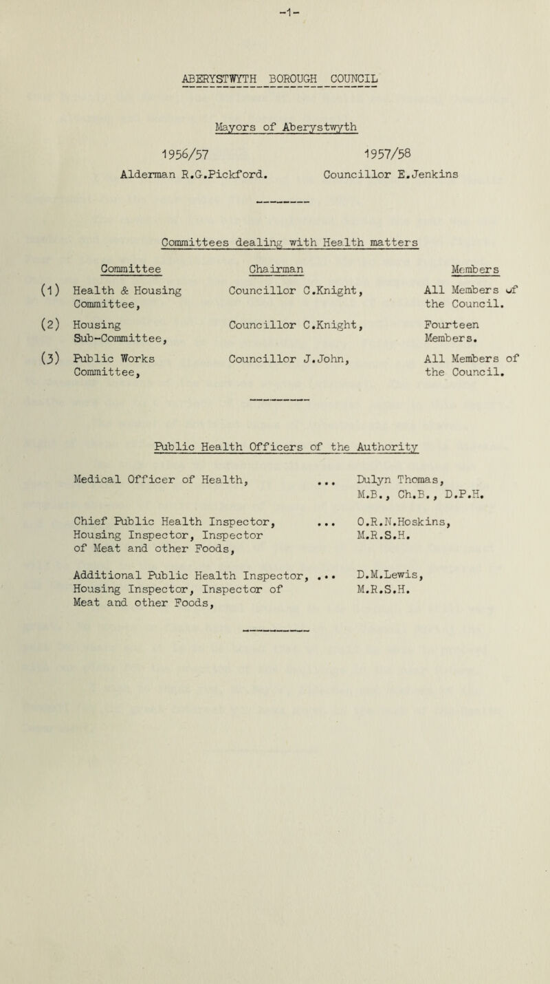 ABERYSTWYTH BOROUGH COUNCIL Mayors of Aberystwyth 1956/57 1957/58 Alderman R.G.Pickford. Councillor E.Jenkins Committees dealing with Health matters Committee Chairman Members (1) Health & Housing Committee, Councillor C.Knight, All Members uf the Council. (2) Housing Sub-Committee, Councillor C.Knight, Fourteen Members. (3) Public Works Committee, Councillor J.John, All Members of the Council. Public Health Officers of the Authority Medical Officer of Health, ... Dulyn Thomas, M.B., Ch.B., D.P.H. Chief Public Health Inspector, Housing Inspector, Inspector of Meat and other Poods, O.R.N.Hoskins, M.R.S.H. Additional Public Health Inspector, . D.M.Lewis, Housing Inspector, Inspector of M.R.S.H. Meat and other Poods,