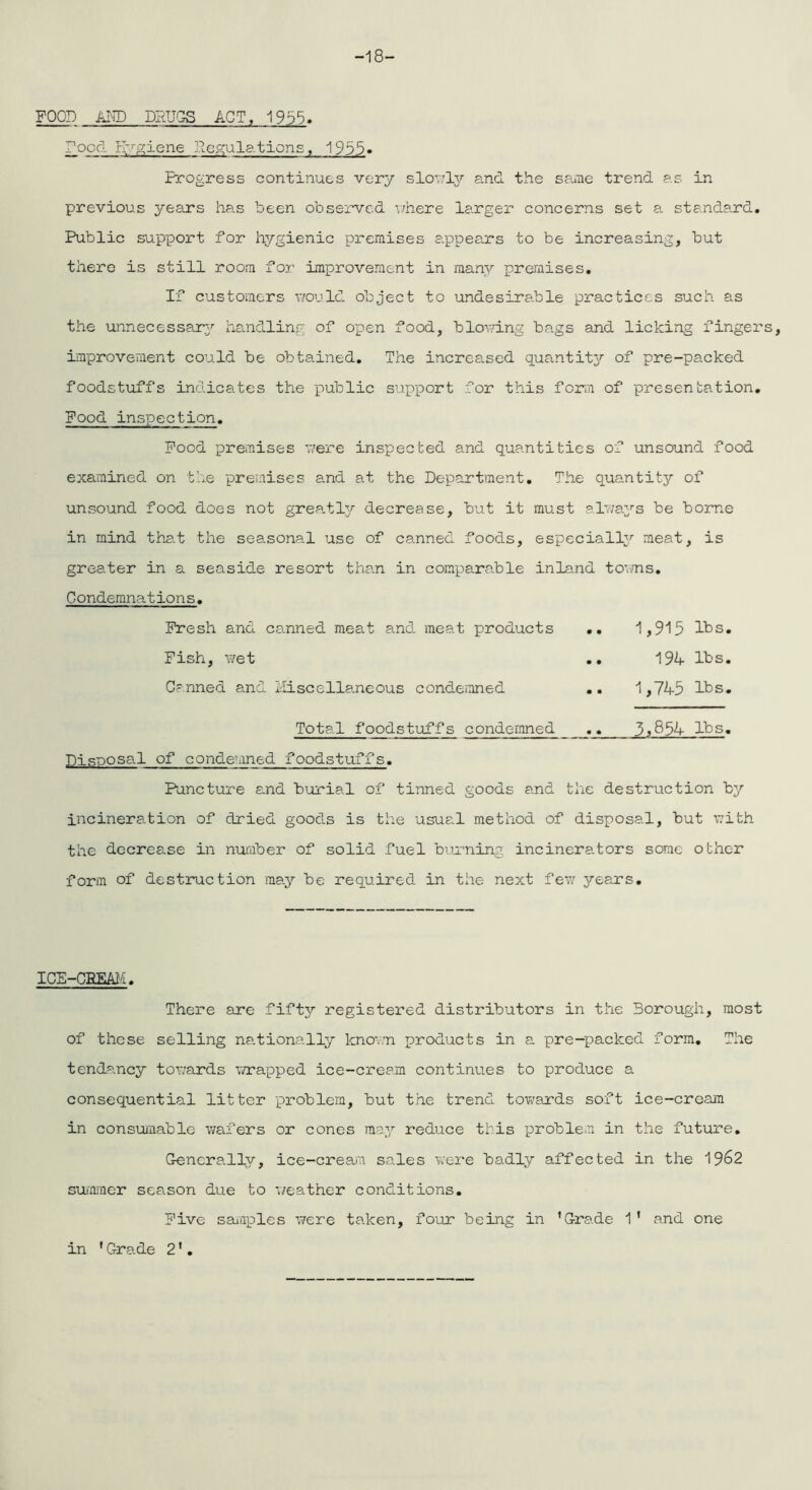 -18- FOOD AND DRUGS ACT, 1955. Focd Hygiene Pegulations, 1955• Progress continues very slowly and the same trend as in previous years has been observed where larger concerns set a standard. Public support for hygienic premises appears to be increasing, but there is still room for improvement in many premises. If customers would object to undesirable practices such as the unnecessary handling of open food, blowing bags and licking fingers, improvement could be obtained. The increased quantity of pre-packed foodstuffs indicates the public support for this form of presentation. Food inspection. Food premises were inspected and quantities of unsound food examined on the premises and at the Department. The quantity of unsound food does not greatly decrease, but it must always be borne in mind that the seasonal use of canned foods, especially meat, is greater in a seaside resort than in comparable inland towns. Condemnations. Fresh and canned meat and meat products .. 1,915 lbs. Fish, wet .. 194 lbs. Canned and Miscellaneous condemned .. 1,745 lbs. Total foodstuffs condemned 3,854 lbs. Disposal of condemned foodstuffs. Puncture and burial of tinned goods and the destruction by incineration of dried goods is the usual method of disposal, but with the decrease in number of solid fuel burning incinerators some other form of destruction may be required in the next few years. ICE-CBEAM. There are fifty registered distributors in the Borough, most of these selling nationally known products in a pre-packed form. The tendancy towards wrapped ice-cream continues to produce a consequential litter problem, but the trend towards soft ice-crcam in consumable wafers or cones may reduce this problem in the future. Generally, ice-cream sales were badly affected in the 19^2 summer season due to weather conditions. Five samples were taken, four being in 1Grade 1' and one in 'Grade 2'