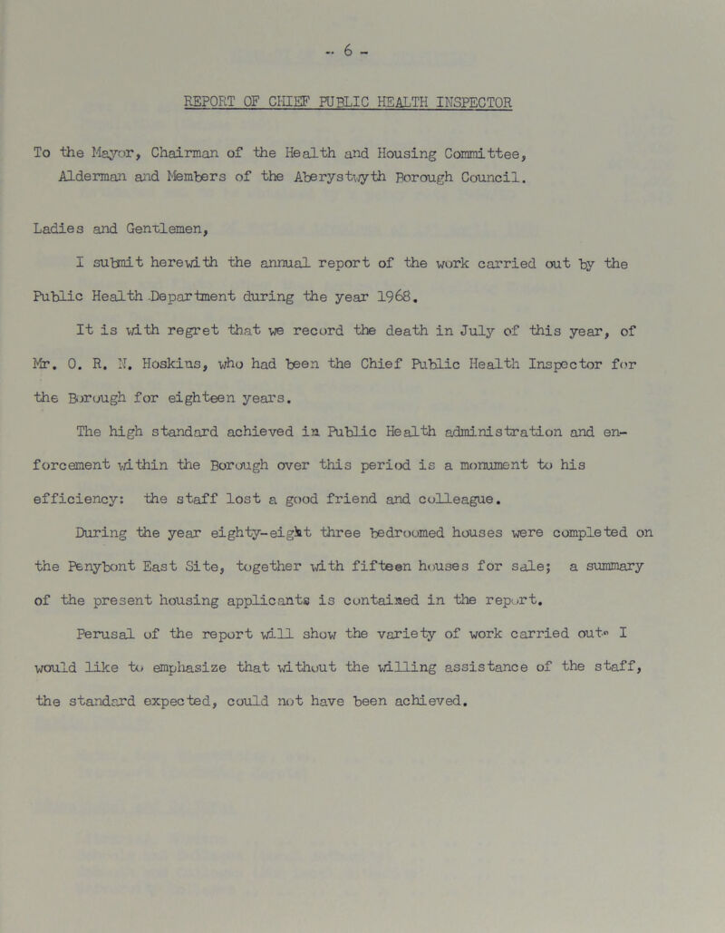 — 6 - REPORT OF CHIEF PUBLIC HEALTH INSPECTOR To the Mayor, Chairman of the Health and Housing Committee, Alderman and Members of the Aberystwyth Borough Council. Ladies and Gentlemen, I sutmit herewith the annual report of the work carried out by the Public Health .Department during the year 1968. It is with regret that we record the death in July of this year, of Mr. 0. R. H. Hoskius, who had been the Chief Public Health Inspector for the Borough for eighteen years. The high standard achieved in Public Health administration and en- forcement within the Borough over this period is a monument to his efficiency: the staff lost a good friend and colleague. During the year eighty-eigit three bedroomed houses were completed on the Penybont East Site, together with fifteen houses for sale; a summary of the present housing applicants is contained in the report. Perusal of the report will show the variety of work carried out I would like to emphasize that without the willing assistance of the staff, the standard expected, could not have been achieved.