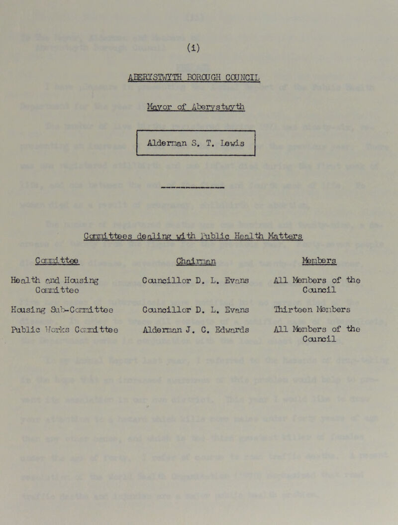 (i) ABERYSTWYTH BOROUGH COUNCIL Mayor of Aberystwyth Aide man S. T. Lewis dealing with Public Health Cannittees Carxiittee Health raid Housing Committee Housing Sub-Committee Public Works Committee Chaiman Councillor D. L. Evans Councillor D. L. Evans Aide man J. C. Edwards Matters Members AH Menbers of the Council Thirteen Members All Members of the Council