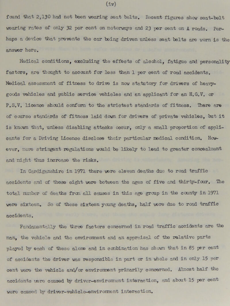 found that 2,130 had not been wearing seat belts. Recent figures show seat-belt wearing rates of only 32 per cent on motorways and 23 per cent on A roads. Per- haps a device that prevents the car being driven unless seat belts are worn is the answer here. Medical conditions, excluding the effects of alcohol, fatigue and personality factors, are thought to account for less than 1 per cent of road accidents. Medical assessment of fitness to drive is now statutory for drivers of heavy- goods vehicles and public service vehicles and an applicant for an H. G.V. or P.S.V. licence should conform to the strictest standards of fitness. There are of course standards of fitness laid down for drivers of private vehicles, but it is known that, unless disabling attacks occur, only a small proportion of appli- cants for a Driving Licence disclose their particular medical condition. How- ever, more stringent regulations would be likely to lead to greater concealment and might thus increase the risks. In Cardiganshire in 1971 there were eleven deaths due to road traffic accidents and of these eight were between the ages of five and thirty-four. The total number of deaths from all causes in this age group in the county in 1971 were sixteen. So of these sixteen young deaths, half were due to road traffic accidents. Fundamentally the three factors concerned in road traffic accidents are the man, the vehicle and the environment and an appraisal of the relative parts ployed by each of these alone and in combination has shown that in 85 per cent of accidents the driver was responsible in part or in whole and in only 15 per cent were the vehicle and/or environment primarily concerned. Almost half the accidents were caused by driver-environment interaction, and about 15 per cent were caused by driver-vehicle-environment interaction.