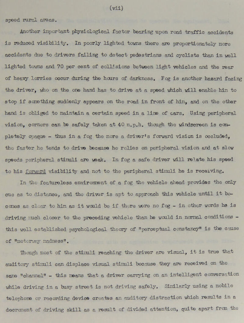 speed rural areas. Another important physiological factor bearing upon road traffic accidents is reduced visibility. In poorly lighted towns there are proportionately nore accidents due to drivers failing to detect pedestrians and cyclists than in well lighted towns and 70 per cent of collisions between light vehicles and the rear of heavy lorries occur during the hours of darkness. Fog is another hazard facing the driver, who on the one hand has to drive at a speed which will enable hin to stop if sonething suddenly appears on the road in front of hin, and on the other hand is obliged to maintain a certain speed in a line of cars. Using peripheral vision, corners can be safely taken at 40 m.p.h. though the windscreen is cortv- pletely opaque - thus in a fog the nore a driver's forward vision is occluded, the faster he tends to drive because he relies on peripheral vision and at slow speeds peripheral stimuli are weak. In fog a safe driver will relate his speed to his forward visibility and not to the peripheral stimuli he is receiving. In the featureless environment of a fog the vehicle ahead provides the only cue as to distance, and the driver is apt to approach this vehicle until it be- comes as clear to hin as it would be if there wsre no fog - in other words he is driving much closer to the preceding vehicle than he would in normal conditions - this well established psychological theory of perceptual constancy is the cause of notorwoy madness. Though most of the stimuli reaching the driver are visual, it is true that auditory stimuli can displace visual stimuli because they are received on the same channel - this means that a driver carrying on an intelligent conversation while driving in a busy street is not driving safely. Similarly using a mobile telephone cr recording device creates an auditory distraction which results in a decrement of driving skill as a result of divided attention, quite apart from the