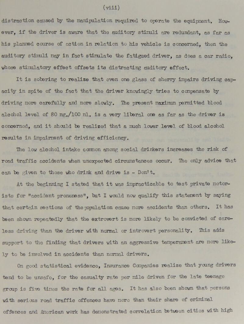 distraction caused by the manipulation required to operate the equipment. How- ever, if the driver is aware that tile auditory stimuli are redundant, as far as his planned course of action in relation to his vehicle is concerned, then the auditory stimuli may in fact stimulate the fatigued driver, as does a car radio, whose stimulatory effect offsets its distracting auditory effect. It is sobering to realize that even one glass of sherry impairs driving cap- acity in spite of tho fact that the driver knowingly tries to compensate by driving more carefully and more slowly. The present maximum permitted blood alcohol level of 80 mg./lOO ml. is a very liberal one as far as the driver is concerned, and it should be realized that a much lower level of blood alcohol results in impairment of driving efficiency. The low alcohol intake common among social drinkers increases the risk of road traffic accidents when unexpected circumstances occur. Tho only advice that can be given to those who drink and drive is - Don’t. At the beginning I stated that it was impracticable to test private motor- ists for accident proneness, but I would now qualify this statement by saying that certain sections of the population cause more accidents than others. It has been shown repeatedly that the extrovert is more likely to be convicted of care- less driving than the driver with normal or introvert personality. This adds support to the finding that drivers with an aggressive temperament are more like- ly to be involved in accidents than normal drivers. On good statistical evidence, Insurance Companies realize that young drivers tend to be unsafe, for the casualty rate per mile driven for the late teenage group is five times the rate for all agos. It has also been shown that persons with serious road traffic offences have more than their share of criminal offences and American work has demonstrated correlation between cities with high