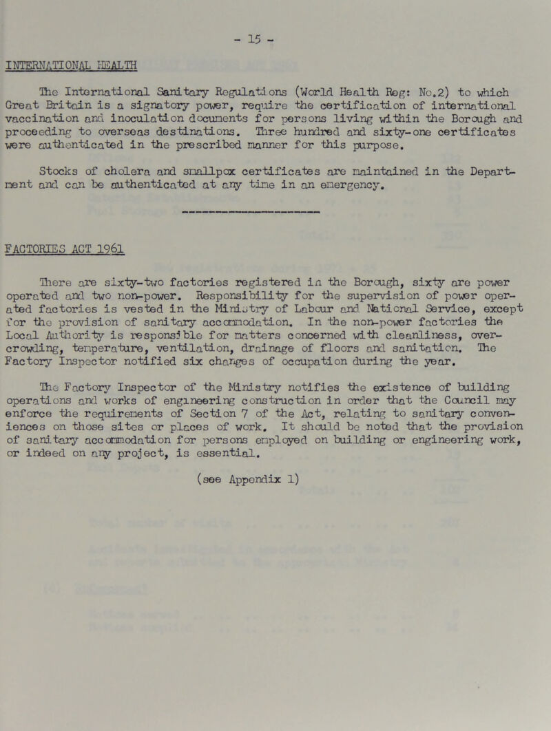 - 15 - INTERNATIONAL HEALTH The International Sanitary Regulations (World Health Rog: No.2) to which Great Britain is a signatory power, require the certification of international vaccination and inoculation documents for persons living within the Borough and proceeding to overseas destinations. Three hundred and sixty-one certificates were authenticated in the prescribed manner for this purpose. Stocks of cholera and smallpox certificates are maintained in the Depart- ment and can be authenticated at any time in an emergency. FACTORIES ACT 1961 There are sixty-two factories registered in the Borough, sixty are power operated and two non-power. Responsibility for the supervision of power oper- ated factories is vested in the Ministry of Labour and. National Service, except for the provision of sanitary accommodation. In the non-power factories the Local Authority is responsible for natters concerned with cleanliness, over- crowding, temperature, ventilation, drainage of floors and sanitation. Tho Factory Inspector notified six changes of occupation during the year. The Factory Inspector of the Ministry notifies the existence of building operations and works of engineering construction in order that the Council may enforce the requirements of Section 7 of the Act, relating to sanitary conven- iences on those sites or places of work. It should be noted that the provision of sanitary accommodation for persons employed on building or engineering work, or indeed on ary project, is essential. (see Appendix 1)