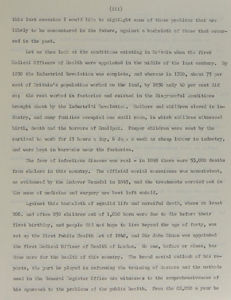 (iii) this last occasion I would like to highlight 3cne of those problems that are likely to be encountered in the future, against a backcloth of those that occur- red in the past. Let us then look at the conditions existing in Britain when the first iiedical Officers of Health were appointed in the middle of the last century. By 1050 the Industrial Revolution was complete, and whereas in 1780, about 75 per cent of Britain's population worked on the land, by 1850 only 40 per cent did 301 the rest worked in factories and existed in the disgraceful conditions brought about by the Industrial Revolutio: , Mothers and children slaved in in- dustry, and many families occupied one small room, in which chilhren witnessed birth, death and the horrors of Smallpox. Pauper children were sent by the cartload to work for 15 hours a day, 6 da, 3 a week as cheap labour in industry, and were kept in barracks near the factories. The fear of infectious disease was real - in 1849 there were 53*000 deaths from cholera in this country. The official social conscience was nonexistent, as evidenced by the fjidever Scandal in 1845, and the treatments carried out in the name of medicine and surgery are best left untold. Against this backcloth of squalid life and merciful death, where at least 200. and often 250 children out of 1,000 born wero due to die before their first birthday, and people did not hope to live beyond the age of forty, was set up the first Public Health .ct of 1848, and Sir John Simon was appointed the first Medical Officer of Health of London. No one, before or since, has done more for the health of this country. The broad social outlook of his re- ports, the part he played in reforming the training of doctors and the methods used in the Scncra.1 ifegister Office ore witnesses to the compx'ehensiveness of his approach to the problems of the public health. From the £2,000 a year he