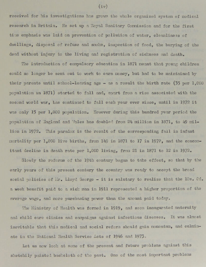 (iv) received for Ms investigations has grown the whole organized system of medical research in Britain. Ee set up a Eoyal Sanitary Commission and for the first time emphasis was laid on prevention of pollution of water, cleanliness of dwellings, disposal of refuse and smoke, inspection of food, the burying of the dead without injury to the living and registration of sickness and death. The introduction of compulsory education in 1871 meant that young children could no longer bo 3enfc out to work to earn money, but had to bo maintained by their parents until school-leaving age - as a result the birth rate (35 per 1,000 population in 1871) started to fall and, anart from a rise associated with the second world war, Las continued to fall each year ever since, until in 1978 it was only 15 per 1,000 population. However during this hundred year period the population of England and Vales ha3 doubled from 24 million in 1871, to 49 mil- lion in 1972. This paradox is the result of the corresponding fail in infant mortality per 1,000 live births, from 149 in 1871 to 17 in 1972, and the concom- itant decline in death rate per 1,0G0 living, from 21 in 1871 to 12 in 1972. Slowly the reforms of the 19th century began to take effect, so that by the early years of this present century the country was ready to accept the broad social policies of Hr. Lloyd George - it is salutary to realize that the 10s. Cd. a week benefit paid tc a sick man in 1911 represented a higher proportion of the average wage, and more purchasing power than the amount paid today. The Ministry of Health was formed in 1919» and soon inaugurated maternity and cMld care clinics and campaigns against infectious diseases. It was almost inevitable that thi3 medical and social reform should gain momentum, and culmin- ate i:i the National Health Service Acts of 1946 and 1973° Let us now look at some of the present and future problems against this sketchily painted backcloth of the past. One of the tiost important problems