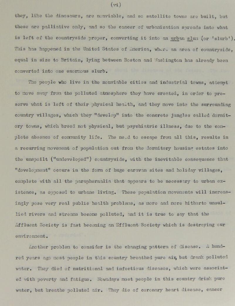 (vi) they, like the dinosaurs, are ncnviable, and so satellite towns are built, but these are palliative only, and so the cancer of urbanization spreads into what is left of the countryside proper, converting it into an urban slun (or 'slurb') This has happened in the United States of .merica, wlu-r^ an area of countryside, equal in size to Britain, lying between Boston and Washington has alreadjr been converted into one enornous slurb. The people who live in the ncnviable cities and industrial towns, attempt to move away from the polluted atmosphere they have created, in order to pre- serve what is left of their physical health, and they move into the surrounding country villages, which they develop into the concrete jungles called dormit- ory towns, which breed not physical, but psychiatric illness, due to the com- plete absence of community life. The ne^d to escape from all this, results in a recurring movement of population out from the dormitory housing estates into the unspoilt (undeveloped) countryside, with the inevitable consequence that development occurs in the form of huge caravan sites and holiday villages, complete with all the paraphernalia that appears to be necessary to urban ex- istence, as opposed to urbane living. These population movements will increas- ingly pose very real public health problems, as more and more hitherto unsul- lied rivers and streams become polluted, and it is true to say that the Affluent Society is fast becoming an Effluent Society which is destroying cur environment. Another problem to consider is the changing pattern of disease. A hund- red years ago most people in thi3 country breathed pure ai:q but drank polluted water. They died of nutritional and infectious diseases, which were associat- ed with poverty and fatigue. Nowadays most people in this country drink pure water, but breathe polluted air. They die of coronary heart disease, cancer