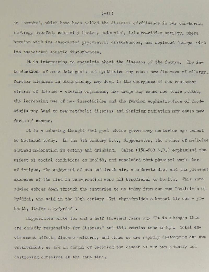 (vd i ) or 'stroke’, which have been called the diseases of affluence in our car-bcrne, smoking, overfed, centrally heated, automated, leisure-ridden society, where boredon with its associated psychiatric disturbances, has replaced fatigue with its associated somatic disturbances. It is interesting to speculate about the diseases of the future. The in- troduction of more detergents and synthetics nay cause new diseases of allergy, further advances in chemotherapy may lead to the emergence of new resistant strains of disease - causing organisms, new drugs nay cause new tonic states, the increasing use of new insecticides and the further sophistication of food- stuffs may lead to new metabolic diseases and ionizing radiation nay cause now forn3 of cancer. It is a sobering thought that good advice given nany centuries age cannot be bettered today. In the 5th century E.I., Hippocrates, the father of medicine advised moderation in eating and drinking. lalen (130-200 A.l.) emphasized the effect of social conditions on health, and concluded that physical work short of fatigue, the enjoyment of sun and fresh air, a moderate diet and the pleasant exercise of the mind in conversation were all beneficial to health. This same advice echoes down through the centuries to us today from cur own. Physicians of Myddfai, who said in the 12th century Tri chymedroldeb a barant hir oe3 - yn- borth, llafar anyfyrdod. Hippocrates wrote two and a half thousand years ago It is changes that are chiefly responsible for diseases and this remains true today. Total en- vironment affects disease patterns, and since we are rapidly destroying our own environment, we are in danger of becoming the cancer of our own country and destroying ourselves at the same tine.