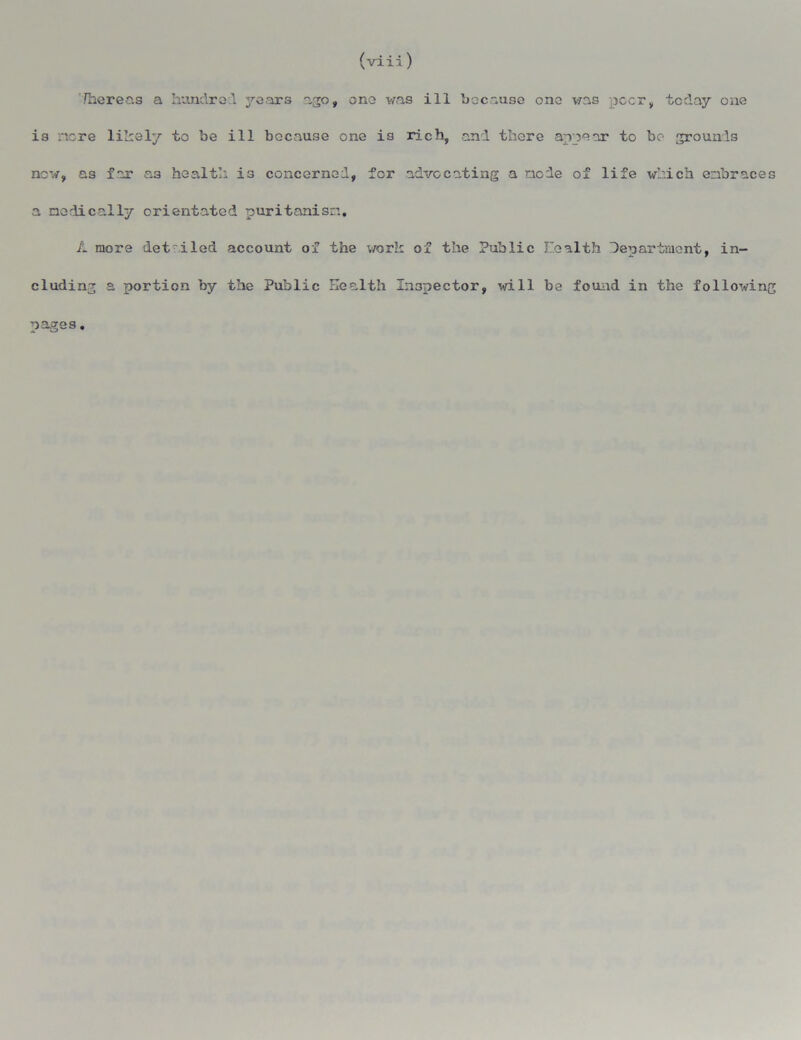 (viii) There as a hundred j^ears ago, one was ill because one was peer, today one is more likely to be ill because one is rich, and there appear to bo grounds now, as far as health is concerned, for advocating a node of life which embraces a medically orientated puritanism. A more det iled account of the work of the Public health department, in- cluding a portion by the Public Health Inspector, will be found in the following pages.