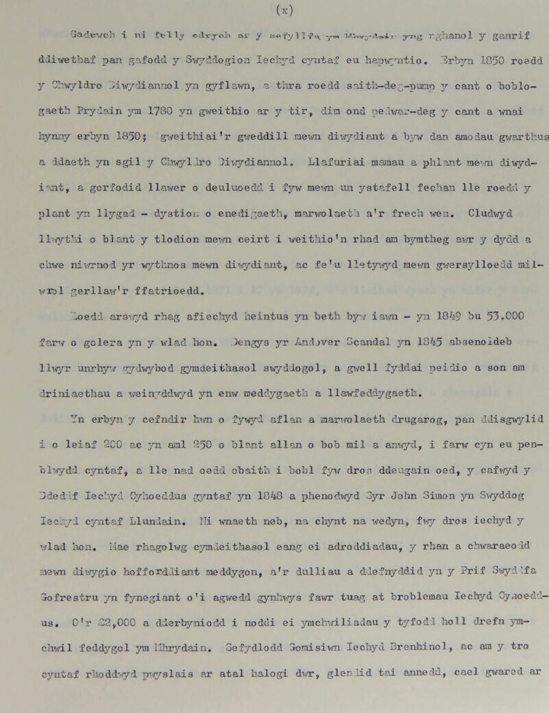 ddiwethaf pan gafodd y S^diogion lechyd cjrataf eu hapwyniio. Hivbyn 1050 roedd y Chwyldro 01 vrydianno 1 yn gyflawn, a thra roedd snith-deg-pumo y cant o boblo- gaeth Pry Iain 3ml 1780 yn gweithio ar y tir, din ond pedvar-deg y cant a wnai hynny erbyn 1850; gveithiai ’ r gweddi 11 nevm drwydiant a byw dan amodau gwarthus a idaeth 3m sgil y Chwyliro Oiwydiannol „ Llafuriai mamau a phi ant aevm diwyd- innt, a gcrfodid llawer o deuluoedd i fyw mown an ystafell fechan lie roedd y plant yn llygad - dystion o enedigaeth, marv/olaet'i a’r frech wen. Cludwyd 1 1-vyt’n. o blant y tlodion rae^.m ceirt i weithio’n rhad an bymtheg awr y d3^dd a chwe niv/rnod yr wythnos mewn diwydiant, ac fe'u lletjnvyd met-m gwersylloedd mii- wml gerilaw'r ffatrioedd. loedd arswyd rhag afiechyd heintus yn beth by-i iawn — yn 1049 bu 53-000 farw o golera yn y wlad hon. Sengys yr Andjver Ocandal yn 1045 ab3enoIdeb 1 lwyr unrh3r.iT gydwybod gymdeithasol awydiogol, a give 11 fyddai peidio a son ara driniaethau a weinyddwyd yn enw meddygaeth a llawfeddygaeth. Yn erbyn 7 ceindir hwn o fywyd aflan a marwolaeth clrugarog, pan ddisgwylid i o leiaf 200 ac yn. anl 250 o blant allan o bob mil a anxvyd, i farw cyn eu pen- blwydd cyntaf, a lie nad oedd obaitb i bobl fyw dron ddeogain oed, y cafwyd y Ddedlf lechyd Cyhoeddus gyntaf yn 1040 a phenod^vyd 3yr John Simon yn Swyddog lechyd cyntaf Llundain. Ni wnaeth neb, na chynt na wedyn, fwy dros iechyd y wlad non. Mae rhagolwg C3mleithasol eang ei adroddiadau, y rhan a chwaraeodd newn diwygio hoffordJliant neidygon, a'r iulliau a ddefnyddid yn y Prif 3wyd'.fa Sofrestru yn fynegiant o'i agwedd gynhwys fawr tuag at broblemau lechyd Cyuoedd- us. 0'r 32,0C0 a dderbyniodd i noddi ei 3nnchv/iliadau y t3^fodd boll drefn 3m- chwil f eddy go 1 ya\ ilhrydain. oefydlodd aoraisiwn lechyd Brenhinol, ac am y tro C3rntaf rhoddwyd ^-^slais ar atal Iialogi dwr, glen lid t&i annedd, cael gvarcd ar