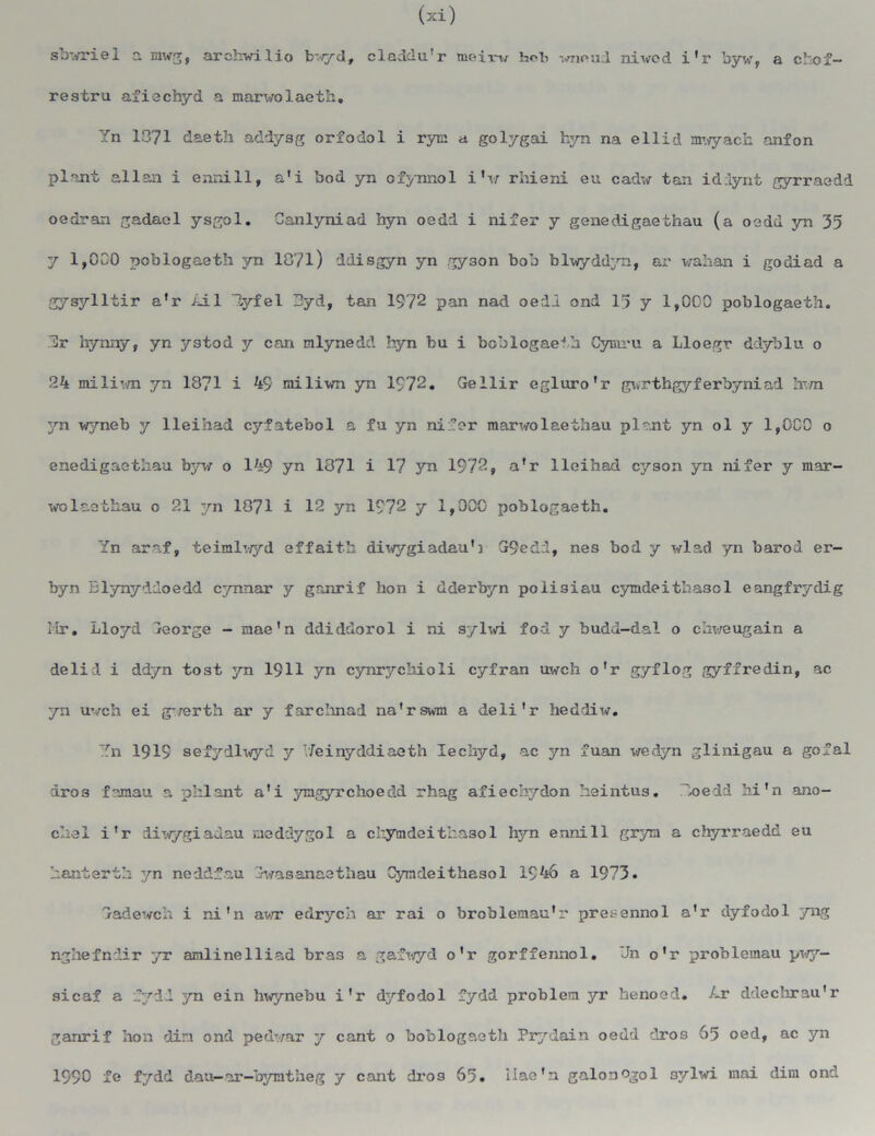 sbwriel a mwg, arehwilio byd, eladdu’r meir-v hob wnoud nivcd i’r byw, a chof- restru afiechyd a marvolaeth. Yn 1371 death addysg orfodol i rye: a golygai hyn na ellid mwyach anfon plant alien i enni 11, a'i bod yn ofynnol i'\r rhieni eu cadw tan iddynt gyrraedd oedran gadael ysgol. Canlyniad hyn oedd i nifer y genedigaeihau (a oedd yn 35 y 1,000 poblogaeth yn 1871) ddisgyn yn gyson bob blwyddyn, ar wahan i godiad a gysylltir a’r Ail lyfel 3yd, tan 1972 pan nad oerlJ ond 15 y 1,000 poblogaeth. Dr hynny, yn ystod y can mlynedd hyn bu i boblogaetb Cymru a Lloegr ddyblu o 24 miliwn yn 1371 i 49 miliwn yn 1972. Gellir egluro'r gwrthgyferbyniad hwn yn wyneb y lleihad cyfatebol a fu yn nifer marwolaethau plant yn ol y 1,000 0 enedigaethau byw o 149 yn 1371 i 17 yn 1972, a’r lleihad cyson yn nifer y mar- wolaethau o 21 yn 1871 i 12 yn 1972 y 1,000 poblogaeth. Yn araf, teimlv/yd effaith diwygiadau’} G9ed;l, ne3 bod y wlad yn barod er- byn Elynyddoedd cynnar y ganrif bon i dderbyn poiisiau cymdeitha3ol eangfrydig Mr. Lloyd George - mae’n ddiddorol i ni sylwi fod y budd-dal o chweugain a delid i ddyn tost yn 1911 yn cynrychioli cyfran uwch o'r gyflog gyffredin, ac yn uwch ei gwerth ar y farchnad na'rswm a deli'r heddiw. ~hi 1919 sefydlwyd y Yeinyddiaeth lechyd, ac yn fuan wedyn glinigau a gofal dros famau a phlant a’i ymgyrehoedd rhag afiechydon heintus. Doedd hi’n ano- chal i’r diwygiadau meddygol a chymdeithasol hyn ennill grym a chyrraedd eu banterth yn neddf.au Gwasenaethau Cymdeithaaol 1946 a 1973. Gadewch i ni’n awr edrych ar rai o broblemau'r presennol a’r dyfodol yng nghefndir yr amlineIliad bra3 a gafwyd o’r gorffennol. *Jn o’r problemau pwy— sicaf a fyid yn ein hwynebu i’r dyfodol fydd problem yr henoed. Ar ddechrau'r ganrif hon din ond pedwar y cant o boblogaeth Prydain oedd dros 65 oed, ac yn 1990 fe fydd dau-nr-bymtheg y cant dro9 65. ilae’n galonogol 3ylwi mai dim ond