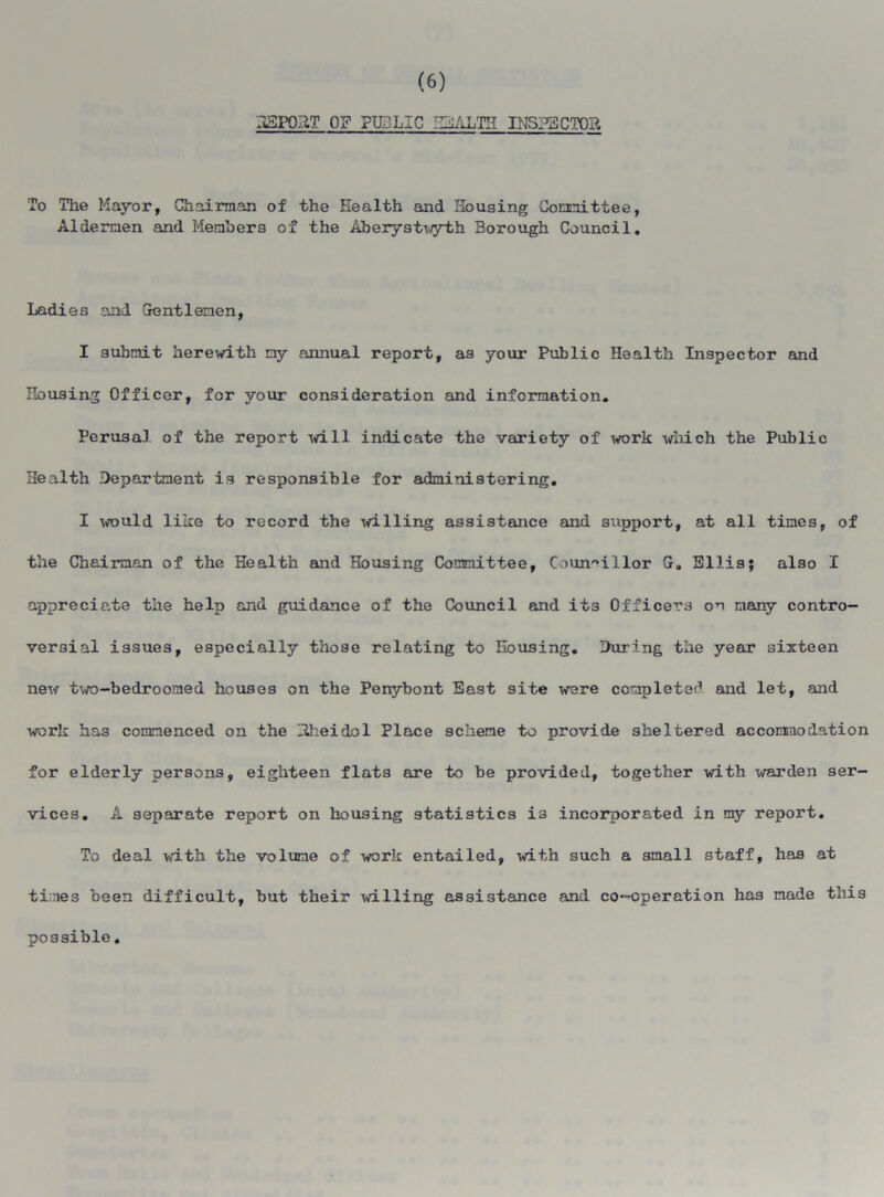 3SP03T OF PH.-LIC JhiJAhTH INSPECTOR To The Mayor, Chairman of the Health and Housing Committee, Aldermen and Members of the Aberystwyth Borough Council. Ladies and Gentlemen, I submit herewith my annual report, as your Public Health Inspector and Housing Officer, for your consideration and information. Perusal of the report will indicate the variety of work which the Public Health Department is responsible for administering. I would like to record the willing assistance and support, at all times, of the Chairman of the Health and Housing Committee, Councillor G„ Ellis; also I appreciate the help and guidance of the Council and it3 Officers on many contro- versial issues, especially those relating to Housing. During the year sixteen new two-bedroomed houses on the Penybont East site were completer* and let, and work has commenced on the Hheidol Place scheme to provide sheltered accommodation for elderly persons, eighteen flats are to be provided, together with warden ser- vices. A separate report on housing statistics i3 incorporated in my report. To deal with the volume of work entailed, with such a small staff, has at tines been difficult, but their willing assistance and co-operation has made this possible.