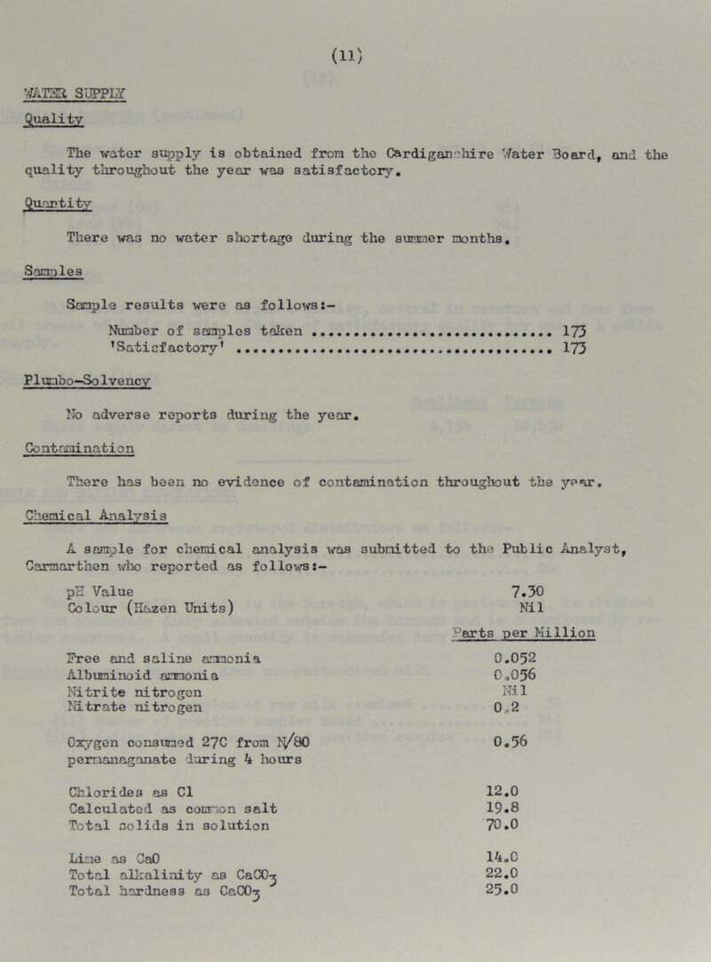 WAT33 SUPPLY Quality The water supply is obtained from the Cardiganshire Water Board, and the quality throughout the year was satisfactory. Quantity There was no water shortage during the summer months. Samples Sample results were as follows s- Plunbo—Solvency No adverse reports during the year. Contamination There has been no evidence of contamination throughout the year. Chemical Analysis A sample for chemical analysis was submitted to the Public Analyst, Carmarthen x/ho reported as follows Number of samples taken ’Satisfactory’ 173 173 pH Value Colour (Hazen Units) 7.30 Nil Parts per Million Hree and saline aamonia Albuminoid ammonia Nitrite nitrogen Nitrate nitrogen Oxygen consumed 27C from lj/80 permanaganate during 4 hours 0.56 Chlorides as Cl Calculated a3 common salt Total solids in solution 12.0 19.8 70.0 Line as CaO Total alkalinity as CaCO^ Total hardness a3 CaCO^ 14.C 22.0 25.0