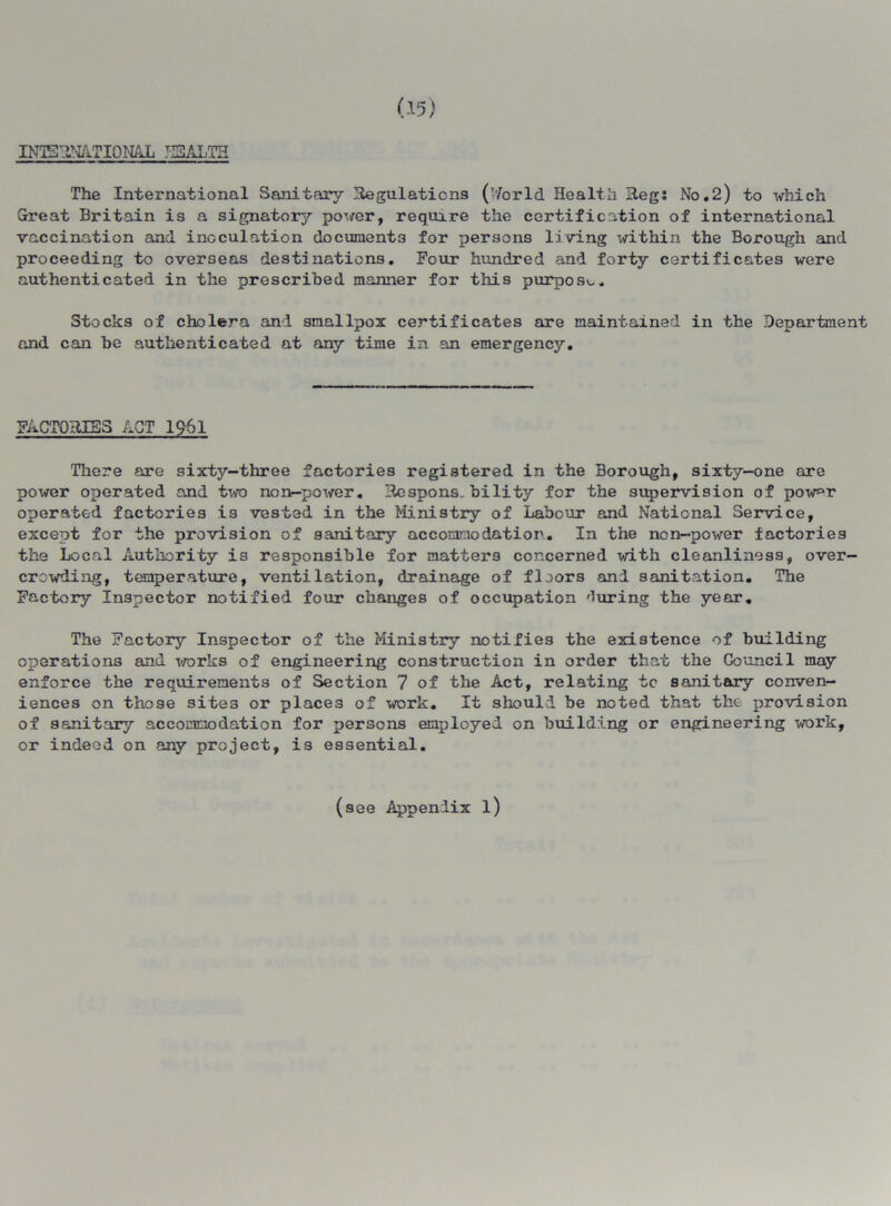 The International Sanitary Regulations ('7orld Health Reg: No.2) to which Great Britain is a signatory power, require the certification of international vaccination and inoculation documents for persons living within the Borough and proceeding to overseas destinations. Four hundred and forty certificates were authenticated in the prescribed manner for this purpose. Stocks of cholera and smallpox certificates are maintained in the Department and can be authenticated at any time in an emergency. FACTORES ACT 1961 There are sixty-three factories registered in the Borough, sixty-one are power operated and two non-power. Respons. bility for the supervision of pow^r operated factories is vested in the Ministry of Labour and National Service, except for the provision of sanitary accommodation. In the non-power factories the Local Authority is responsible for matters concerned with cleanliness, over- crowding, temperature, ventilation, drainage of floors and sanitation. The Factory Inspector notified four changes of occupation during the year. The Factory Inspector of the Ministry notifies the existence of building operations and works of engineering construction in order that the Council may enforce the requirements of Section 7 of the Act, relating to sanitary conven- iences on those sites or places of work. It should be noted that the provision of sanitary accommodation for persons employed on building or engineering work, or indeed on any project, is essential. (see Appendix l)