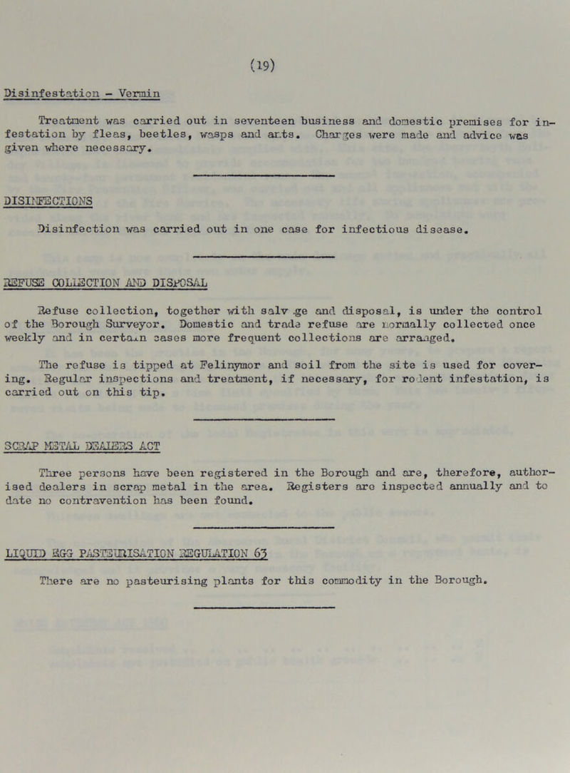 (19) Disinfestation - Vermin Treatment was carried out in seventeen business and domestic premises for in- festation by fleas, beetles, wasps and ants. Charges were made and advice w&s given where necessary. DISINFECTIONS Disinfection was carried out in one case for infectious disease. DEFUSE COLLECTION AND DISjfOSAL Defuse collection, together with salv .ge and disposal, is under the control of the Borough Surveyor. Domestic and trade refuse are normally collected once weekly and in certain cases more frequent collections are arranged. The refuse i3 tipped at Felinymor and soil from the site is used for cover- ing. Begular inspections and treatment, if necessary, for rodent infestation, i3 carried out on this tip. SCE&P METAL DSAIEDS ACT Three persons have been registered in the Borough and are, therefore, author- ised dealers in 3crap metal in the area. Degisters are inspected annually and to date no contravention has been found. LIQUID K&d PASTEUDISAT10N DSGUIATION 63 There are no pasteurising plants for this commodity in the Borough