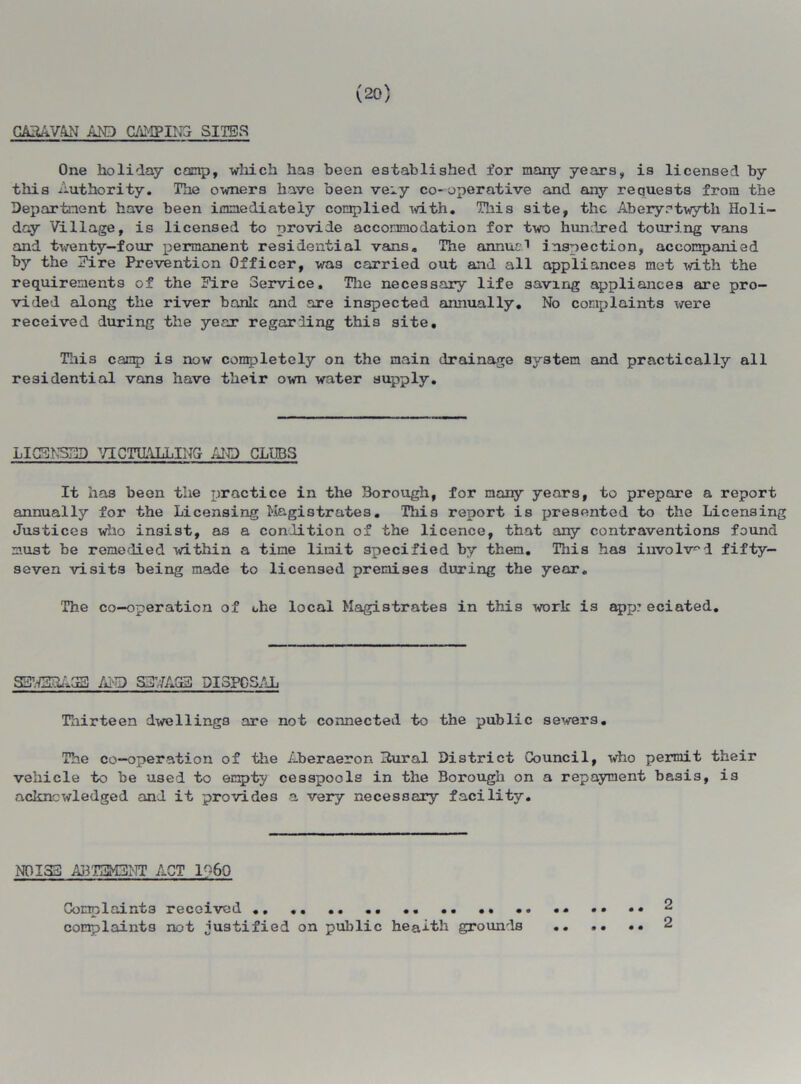 (20) CARAVAN AND GAMPINGr SITES One holiday conp, which has been established for many years, is licensed by this Authority. The owners have been ve~y co-operative and any requests from the Department have been immediately complied with. This site, the Aberyrtwyth Holi- day Village, is licensed to provide accommodation for two hundred touring vans and twenty-four permanent residential vans. The annua1 inspection, accompanied by the Eire Prevention Officer, wa3 carried out and all appliances met with the requirements of the Eire Service, The necessary life saving appliances are pro- vided along the river bank and are inspected annually. No complaints were received during the year regarding this site. This camp is now completely on the main drainage system and practically all residential vans have their own water supply. LICENSED VICTUALLING AID CLUBS It has been the practice in the Borough, for many years, to prepare a report annually for the Licensing Magistrates. This report is presented to the Licensing Justices who insist, as a condition of the licence, that any contraventions found must be remedied within a time limit specified by then. This has involved fifty- seven visits being made to licensed premises during the year. The co-operation of ohe local Magistrates in this work is app: eciated. SEN3RA33 AND SST/7AG3 DISPOSAL Thirteen dwellings are not connected to the public sewers. The co-operation of the Aheraeron Rural District Council, who permit their vehicle to he used to empty cesspools in the Borough on a repayment basis, is acknowledged and it provides a very necessary facility. NOISE ABT3M3NT ACT 1%0 Complaints received complaints not justified on public heaith grounds 2