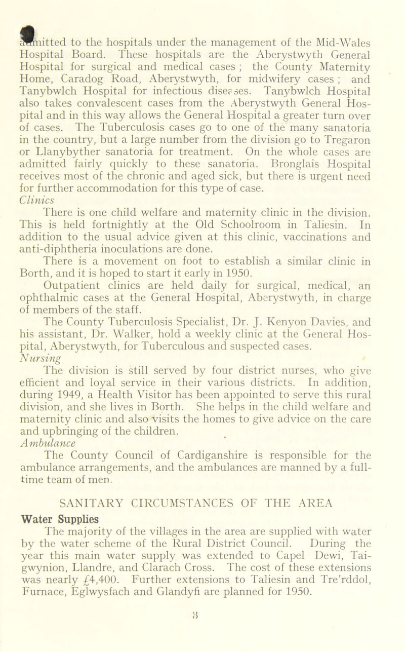 knitted to the hospitals under the management of the Mid-Wales Hospital Board. These hospitals are the Aberystwyth General Hospital for surgical and medical cases ; the County Maternity Home, Caradog Road, Aberystwyth, for midwifery cases ; and Tanybwlch Hospital for infectious diseases. Tanybwlch Hospital also takes convalescent cases from the Aberystwyth General Hos- pital and in this way allows the General Hospital a greater turn over of cases. The Tuberculosis cases go to one of the many sanatoria in the country, but a large number from the division go to Tregaron or Llanybyther sanatoria for treatment. On the whole cases are admitted fairly quickly to these sanatoria. Bronglais Hospital receives most of the chronic and aged sick, but there is urgent need for further accommodation for this type of case. Clinics There is one child welfare and maternity clinic in the division. This is held fortnightly at the Old Schoolroom in Taliesin. In addition to the usual advice given at this clinic, vaccinations and anti-diphtheria inoculations are done. There is a movement on foot to establish a similar clinic in Borth, and it is hoped to start it early in 1950. Outpatient clinics are held daily for surgical, medical, an ophthalmic cases at the General Hospital, Aberystwyth, in charge of members of the staff. The County Tuberculosis Specialist, Dr. J. Kenyon Davies, and his assistant, Dr. Walker, hold a weekly clinic at the General Hos- pital, Aberystwyth, for Tuberculous and suspected cases. Nursing The division is still served by four district nurses, who give efficient and loyal service in their various districts. In addition, during 1949, a Health Visitor has been appointed to serve this rural division, and she lives in Borth. She helps in the child welfare and maternity clinic and also visits the homes to give advice on the care and upbringing of the children. Ambulance The County Council of Cardiganshire is responsible for the ambulance arrangements, and the ambulances are manned by a full- time team of men. SANITARY CIRCUMSTANCES OF THE AREA Water Supplies The majority of the villages in the area are supplied with water by the water scheme of the Rural District Council. During the year this main water supply was extended to Capel Dewi, Tai- gwynion, Llandre, and Clarach Cross. The cost of these extensions was nearly £4,400. Further extensions to Taliesin and Tre’rddol, Furnace, Eglwysfach and Glandyfi are planned for 1950. :•!