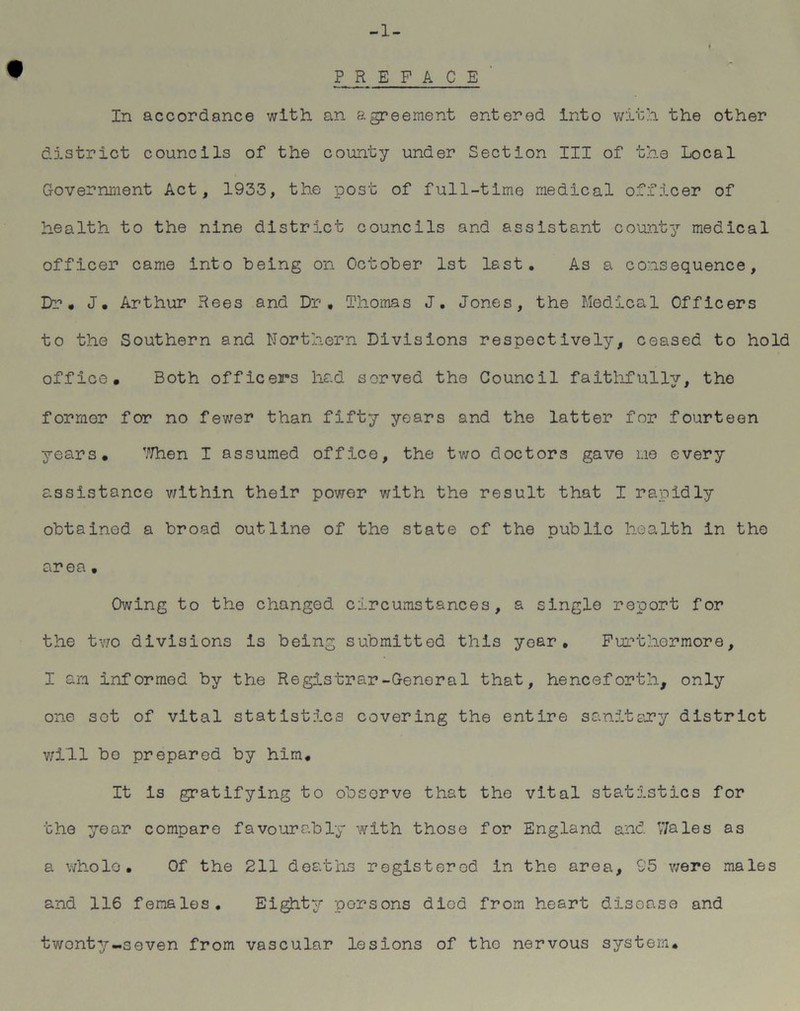 -1- PREFACE In accordance with an agreement entered into with the other district councils of the county under Section III of the Local Government Act, 1933, the post of full-time medical officer of health to the nine district councils and assistant county medical officer came into being on October 1st last. As a consequence. Dr, J. Arthur Rees and Dr, Thomas J. Jones, the Medical Officers to the Southern and Northern Divisions respectively, ceased to hold office. Both officers had served the Council faithfully, the former for no fewer than fifty years and the latter for fourteen years. When I assumed office, the two doctors gave me every assistance within their power with the result that I rapidly obtained a broad outline of the state of the public health in the area • Owing to the changed circumstances, a single report for the two divisions is being submitted this year. Furthermore, I am informed by the Registrar-General that, henceforth, only one sot of vital statistics covering the entire sanitary district will bo prepared by him. It Is gratifying to observe that the vital statistics for the year compare favourably with those for England and V/ales as a whole. Of the 211 deaths registered in the area, 95 were males and 116 females. Eighty persons died from heart disease and twenty -seven from vascular lesions of the nervous system.