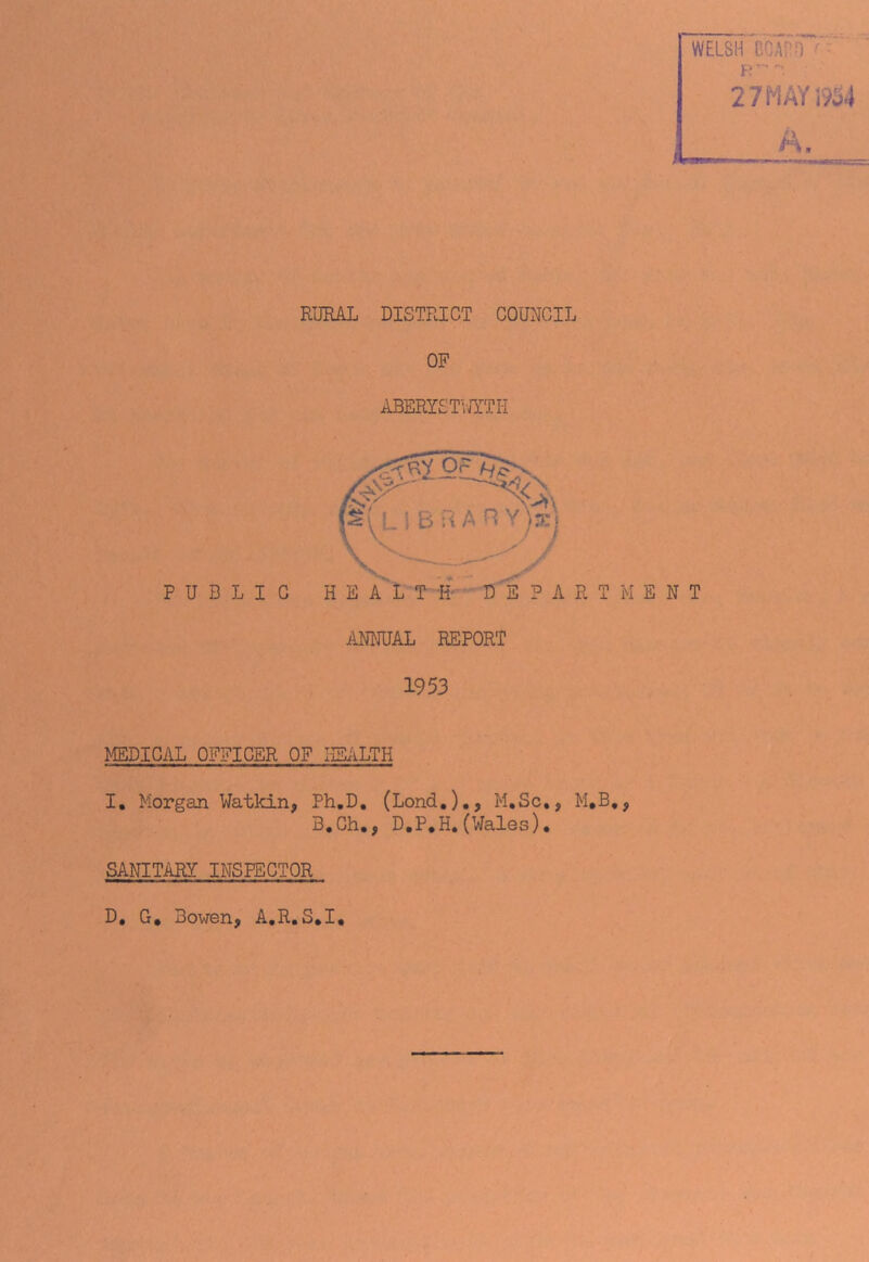 WELSH BOAT ) ■ R '■ 2 7M AY 1934 A. RURAL DISTRICT COUNCIL OF ABERYSTWYTH PUBLIC HEALTH DEPARTMENT ANNUAL REPORT 1953 MEDICAL OFFICER OF HEALTH I. Morgan Watkin, Ph.D. (Lond.)., M.Sc,, M,B,, B.Gh., D.P.H.(Wales)• SANITARY INSPECTOR D, G. Bowen, A.R.S.I,