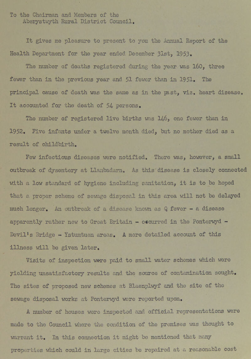 To the Chairman and Members of the Aberystwyth Rural District Council. It gives me pleasure to present to you the Annual Report of the Health Department for the year ended December 3ist, 1953. The number of deaths registered during the year was 160, three fewer than in the previous year and 51 fewer than in 1951. The principal cause of death was the same as in the past, viz. heart disease. It accounted for the death of 54 persons. The number of registered live births was 146, one fewer than in 1952. Five infants under a twelve month died, but no mother died as a result of childbirth. Few infectious diseases were notified. There was, however, a small outbreak of dysentery at Llanbadarn. As this disease is closely connected with a low standard of hygiene including sanitation, it is to be hoped that a proper scheme of sewage disposal in this area will not be delayed much longer. An outbreak of a disease known as Q fever - a disease apparently rather new to Great Britain - occurred in the Ponterwyd - Devils Bridge - Ystumtuen areas. A more detailed account of this illness will be given later. Visits of inspection w«o*e paid to small water schemes which were yielding unsatisfactory results and the source of contamination sought. The sites of proposed new schemes at Blaenplwyf and the site of the sewage disposal works at Ponterwyd were reported upon. A number of houses wore inspected and official representations were made to the Council where the condition of the premises was thought to warrant it. In this connection it might be mentioned that many properties which could in largo cities be repaired at a reasonable cost