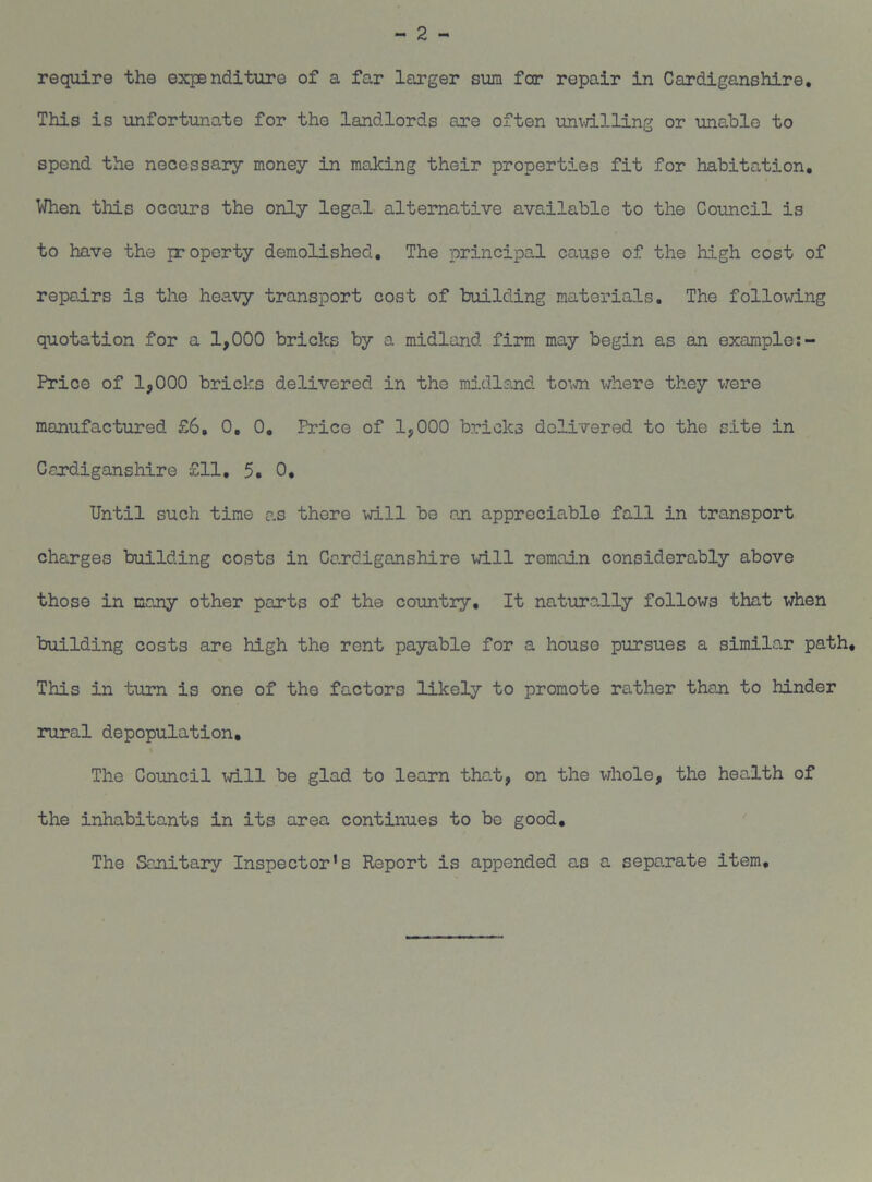 - 2 - require the expenditure of a far larger sum far repair in Cardiganshire. This is unfortunate for the landlords are often unwilling or unable to spend the necessary money in making their properties fit for habitation. When this occurs the only legal alternative available to the Council is to have the property demolished. The principal cause of the high cost of repairs is the heavy transport cost of building materials. The following quotation for a 1,000 bricks by a midland firm may begin as an example Price of 1,000 bricks delivered in the midland town where they were manufactured £6, 0. 0. Price of 1,000 bricks delivered to the site in Cardiganshire £11. 5. 0. Until such time as there will be on appreciable fall in transport charges building costs in Cardiganshire will remain considerably above those in many other parts of the country. It naturally follows that when building costs are high the rent payable for a house pursues a similar path. This in turn is one of the factors likely to promote rather then to hinder rural depopulation. The Council will be glad to learn that, on the whole, the health of the inhabitants in its area continues to be good. The Sanitary Inspector's Report is appended as a separate item.