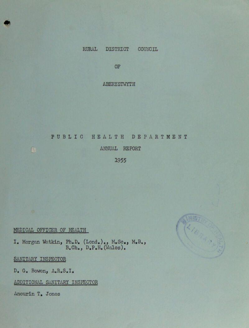 RURAL DISTRICT COUNCIL OF ABERYSTWYTH PUBLIC HEALTH DEPARTMENT ANNUAL REPORT 1955 MEDIC/iL OFFICER OF HEALTH ■ ^ / I, Morgan Watkin, Ph.D, (Lond,),, M,Sc,, M,B., B.Ch,, D.P.H, (Wales). SANIT/iRY INSPECTOR D, G, Bowen, A.R.S.I, ADDITION/iL SMITARY INSPECTOR Anourin T, Jones