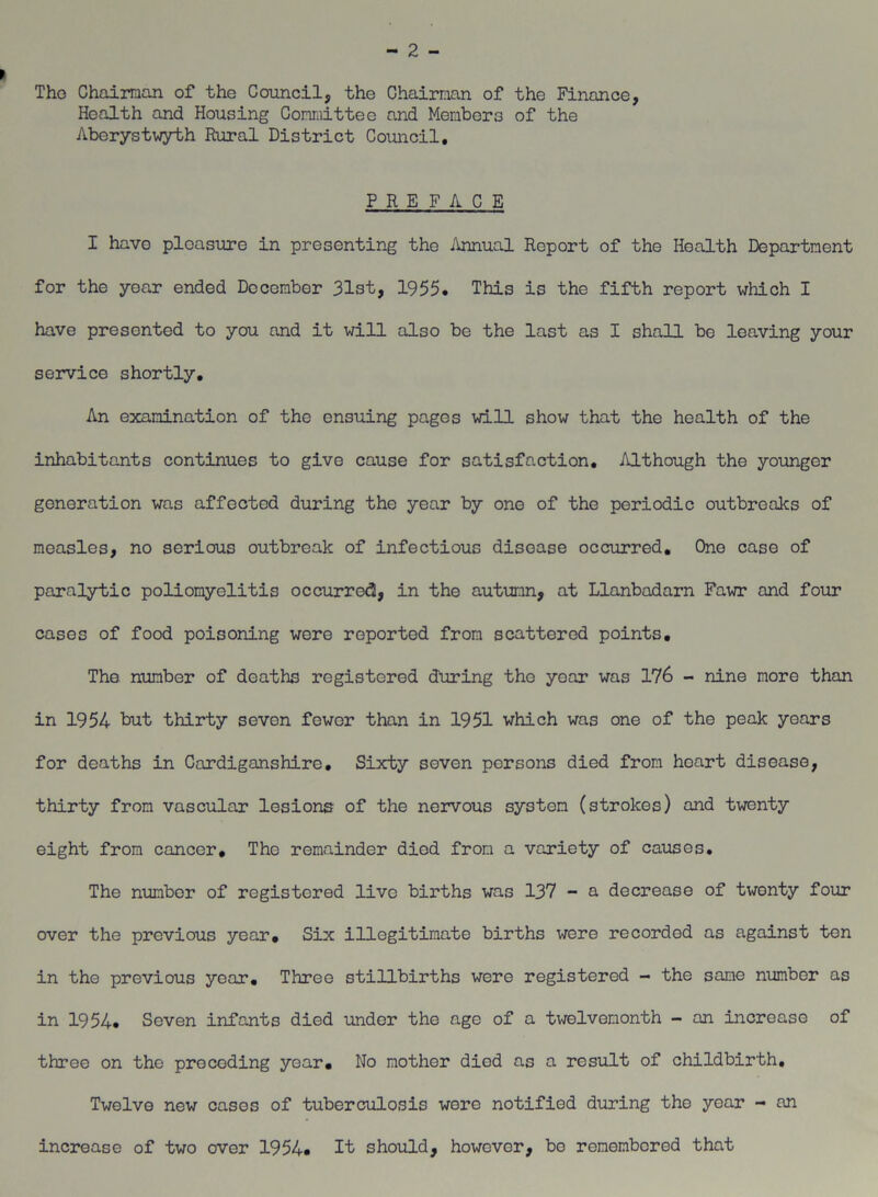 Tho Chairman of the Council, the Chairman of the Finance, Health and Housing Committee and Members of the Aberystwyth Rural District Council, PREFACE I have pleasure in presenting the Annual Report of the Health Department for the year ended December 31st, 1955. This is the fifth report which I have presented to you and it will also be the last as I shall be leaving your service shortly. An examination of the ensuing pages will show that the health of the inhabitants continues to give cause for satisfaction. Although the younger generation was affected during the year by one of the periodic outbreaks of measles, no serious outbreak of infectious disease occurred. One case of paralytic poliomyelitis occurre<3, in the autumn, at Llanbadarn Fawr and four cases of food poisoning were reported from scattered points, Tho number of deaths registered during tho year was 176 - nine more than in 1954 but thirty seven fewer than in 1951 which was one of the peak years for deaths in Cardiganshire, Sixty seven persons died from heart disease, thirty from vascular lesions of the nervous system (strokes) and twenty eight from cancer. The remainder died from a variety of causes. The number of registered live births was 137 - a decrease of twenty four over the previous year. Six illegitimate births were recorded as against ton in the previous year. Three stillbirths were registered - the same number as in 1954. Seven infants died under tho age of a twelvemonth - an increase of three on the preceding year. No mother died as a result of childbirth. Twelve new cases of tuberculosis wore notified during tho year - an increase of two over 1954. It should, however, bo remembered that