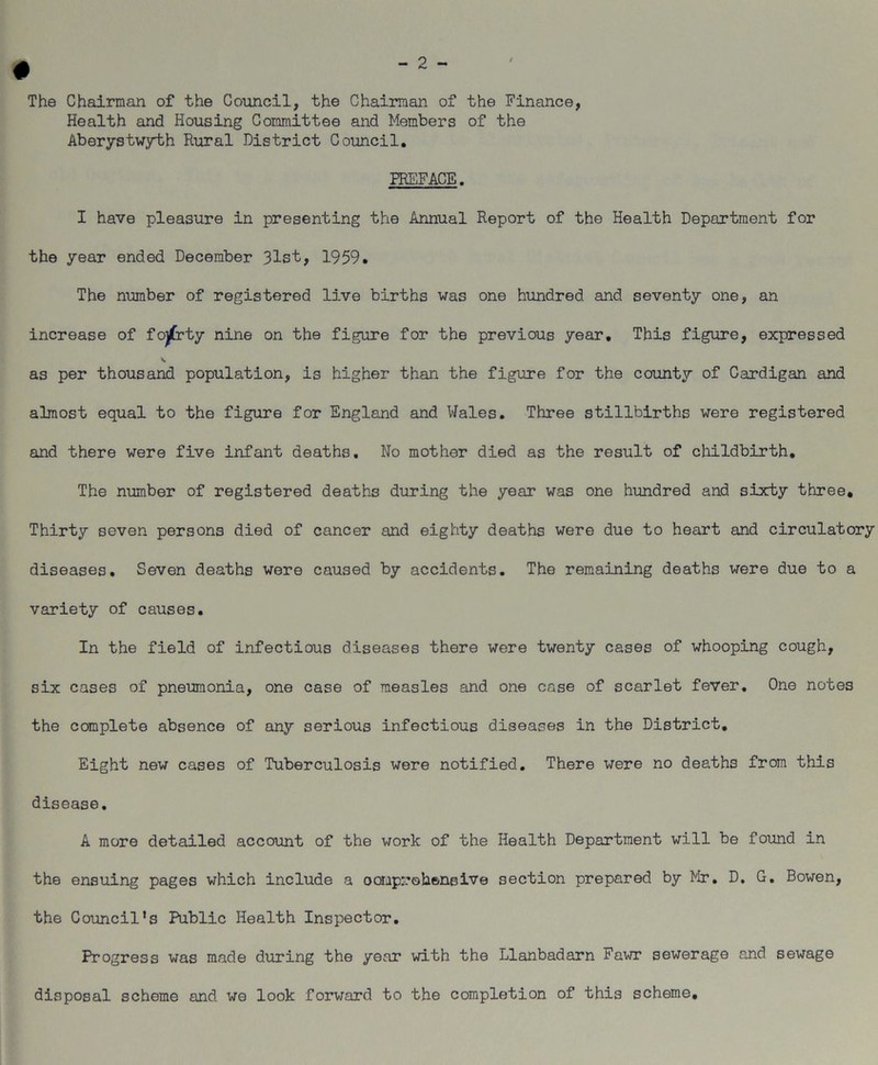 The Chairman of the Council, the Chairman of the Finance, Health and Housing Committee and Members of the Aberystwyth Rural District Council. PREFACE. I have pleasure in presenting the Annual Report of the Health Department for the year ended December 31st, 1959. The number of registered live births was one hundred and seventy one, an increase of fojCrty nine on the figure for the previous year. This figure, expressed as per thousand population, is higher than the figure for the county of Cardigan and almost equal to the figure for England and Wales. Three stillbirths were registered and there were five infant deaths. No mother died as the result of childbirth. The number of registered deaths during the year was one hundred and sixty three. Thirty seven persons died of cancer and eighty deaths were due to heart and circulatory diseases. Seven deaths were caused by accidents. The remaining deaths were due to a variety of causes. In the field of infectious diseases there were twenty cases of whooping cough, six cases of pneumonia, one case of measles and one case of scarlet fever. One notes the complete absence of any serious infectious diseases in the District. Eight new cases of Tuberculosis were notified. There were no deaths from this disease. A more detailed account of the work of the Health Department will be found in the ensuing pages which include a oompr.'ohe/neive section prepared by Mr. D. G. Bowen, the Council's Public Health Inspector. Progress was made during the year with the Llanbadarn Fawr sewerage and sewage disposal scheme and we look forward to the completion of this scheme.